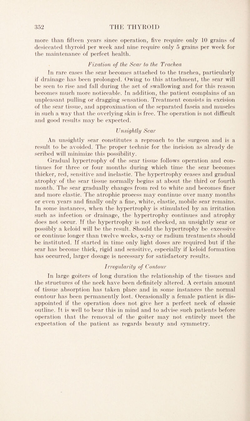 more than fifteen years since operation, five require only 10 grains of desiccated thyroid per week and nine require only 5 grains per week for the maintenance of perfect health. Fixation of the Fear to the Trachea In rare cases the scar becomes attached to the trachea, particularly if drainage has been prolonged. Owing to this attachment, the scar will be seen to rise and fall during the act of swallowing and for this reason becomes much more noticeable. In addition, the patient complains of an unpleasant pulling or dragging sensation. Treatment consists in excision of the scar tissue, and approximation of the separated fascia and muscles in such a way that the overlying skin is free. The operation is not difficult and good results may be expected. Unsightly Scar An unsightly scar constitutes a reproach to the surgeon and is a result to be avoided. The proper technic for the incision as already de scribed will minimize this possibility. Gradual hypertrophy of the scar tissue follows operation and con¬ tinues for three or four months during which time the scar becomes thicker, red, sensitive and inelastic. The hypertrophy ceases and gradual atrophy of the scar tissue normally begins at about the third or fourth month. The scar gradually changes from red to white and becomes finer and more elastic. The atrophic process may continue over many months or even years and finally only a fine, white, elastic, mobile scar remains. In some instances, when the hypertrophy is stimulated by an irritation such as infection or drainage, the hypertrophy continues and atrophy does not occur. If the hypertrophy is not checked, an unsightly scar or possibly a keloid will be the result. Should the hypertrophy be excessive or continue longer than twelve weeks, x-ray or radium treatments should be instituted. If started in time only light doses are required but if the scar has become thick, rigid and sensitive, especially if keloid formation has occurred, larger dosage is necessary for satisfactory results. Irregularity of Contour In large goiters of long duration the relationship of the tissues and the structures of the neck have been definitely altered. A certain amount of tissue absorption has taken place and in some instances the normal contour has been permanently lost. Occasionally a female patient is dis¬ appointed if the operation does not give her a perfect neck of classic outline. It is well to bear this in mind and to advise such patients before operation that the removal of the goiter may not entirely meet the expectation of the patient as regards beauty and symmetry.