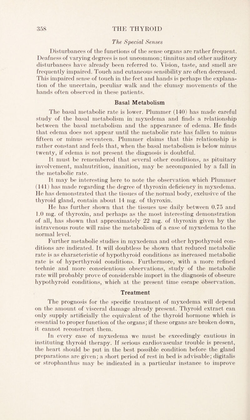 The Special Senses Disturbances of the functions of the sense organs are rather frequent. Deafness of varying degrees is not uncommon; tinnitus and other auditory disturbances have already been referred to. Vision, taste, and smell are frequently impaired. Touch and cutaneous sensibility are often decreased. This impaired sense of touch in the feet and hands is perhaps the explana¬ tion of the uncertain, peculiar walk and the clumsy movements of the hands often observed in these patients. Basal Metabolism The basal metabolic rate is lower. Plummer (140) has made careful study of the basal metabolism in myxedema and finds a relationship between the basal metabolism and the appearance of edema. He finds that edema does not appear until the metabolic rate has fallen to minus fifteen or minus seventeen. Plummer claims that this relationship is rather constant and feels that, when the basal metabolism is below minus twenty, if edema is not present the diagnosis is doubtful. It must be remembered that several other conditions, as pituitary involvement, malnutrition, inanition, may be accompanied by a fall in the metabolic rate. It may be interesting here to note the observation which Plummer (141) has made regarding the degree of thyroxin deficiency in myxedema. He has demonstrated that the tissues of the normal body, exclusive of the thyroid gland, contain about 14 mg. of thyroxin. He has further shown that the tissues use daily between 0.75 and 1.0 mg. of thyroxin, and perhaps as the most interesting demonstration of all, has shown that approximately 22 mg. of thyroxin given by the intravenous route will raise the metabolism of a case of myxedema to the normal level. Further metabolic studies in myxedema and other hypothyroid con¬ ditions are indicated. It will doubtless be shown that reduced metabolic rate is as characteristic of hypothyroid conditions as increased metabolic rate is of hyperthyroid conditions. Furthermore, with a more refined technic and more conscientious observations, study of the metabolic rate will probably prove of considerable import in the diagnosis of obscure hypothyroid conditions, which at the present time escape observation. Treatment The prognosis for the specific treatment of myxedema will depend on the amount of visceral damage already present. Thyroid extract can only supply artificially the equivalent of the thyroid hormone which is essential to proper function of the organs; if these organs are broken down, it cannot reconstruct them. In every case of myxedema we must be exceedingly cautious in instituting thyroid therapy. If serious cardiovascular trouble is present, the heart should be put in the best possible condition before the gland preparations are given; a short period of rest in bed is advisable; digitalis or strophanthus may be indicated in a particular instance to improve