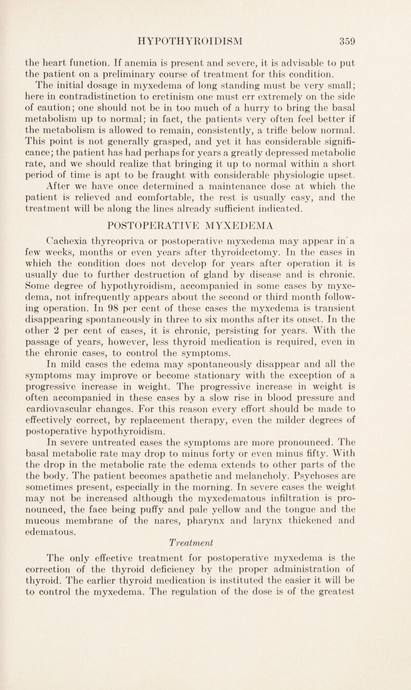 the heart function. If anemia is present and severe, it is advisable to put the patient on a preliminary course of treatment for this condition. The initial dosage in myxedema of long standing must be very small; here in contradistinction to cretinism one must err extremely on the side of caution; one should not be in too much of a hurry to bring the basal metabolism up to normal; in fact, the patients very often feel better if the metabolism is allowed to remain, consistently, a trifle below normal. This point is not generally grasped, and yet it has considerable signifi¬ cance; the patient has had perhaps for years a greatly depressed metabolic rate, and we should realize that bringing it up to normal within a short period of time is apt to be fraught with considerable physiologic upset. After we have once determined a maintenance dose at which the patient is relieved and comfortable, the rest is usually easy, and the treatment will be along the lines already sufficient indicated. POSTOPERATIVE MYXEDEMA Cachexia thyreopriva or postoperative myxedema may appear in'a few weeks, months or even years after thyroidectomy. In the cases in which the condition does not develop for years after operation it is usually due to further destruction of gland by disease and is chronic. Some degree of hypothyroidism, accompanied in some cases by myxe¬ dema, not infrequently appears about the second or third month follow¬ ing operation. In 98 per cent of these cases the myxedema is transient disappearing spontaneously in three to six months after its onset. In the other 2 per cent of cases, it is chronic, persisting for years. With the passage of years, however, less thyroid medication is required, even in the chronic cases, to control the symptoms. In mild cases the edema may spontaneously disappear and all the symptoms may improve or become stationary with the exception of a progressive increase in weight. The progressive increase in weight is often accompanied in these cases by a slow rise in blood pressure and cardiovascular changes. For this reason every effort should be made to effectively correct, by replacement therapy, even the milder degrees of postoperative hypothyroidism. In severe untreated cases the symptoms are more pronounced. The basal metabolic rate may drop to minus forty or even minus fifty. With the drop in the metabolic rate the edema extends to other parts of the the body. The patient becomes apathetic and melancholy. Psychoses are sometimes present, especially in the morning. In severe cases the weight may not be increased although the myxedematous infiltration is pro¬ nounced, the face being puffy and pale yellow and the tongue and the mucous membrane of the nares, pharynx and larynx thickened and edematous. Treatment The only effective treatment for postoperative myxedema is the correction of the thyroid deficiency by the proper administration of thyroid. The earlier thyroid medication is instituted the easier it will be to control the myxedema. The regulation of the dose is of the greatest