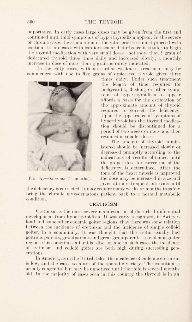 importance. In early cases large doses may be given from the first and continued until mild symptoms of hyperthyroidism appear. In the severe or chronic cases the stimulation of the vital processes must proceed with caution. In late cases with cardiovascular disturbance it is safer to begin the thyroid medication with very small doses—not more than J grain of desiccated thyroid three times daily and increased slowly; a monthly increase in dose of more than f grain is rarely indicated. In the early cases, with no cardiac weakness, treatment may be commenced with one to five grains of desiccated thyroid given three times daily. Under such treatment the length of time required for tachycardia, flushing or other symp¬ toms of hyperthyroidism to appear affords a basis for the estimation of the approximate amount of thyroid required to correct the deficiency. Upon the appearance of symptoms of hyperthyroidism the thyroid medica¬ tion should be discontinued for a period of two weeks or more and then resumed in smaller doses. The amount of thyroid admin¬ istered should be increased slowly or decreased promptly according to the indications of results obtained until the proper dose for correction of the deficiency is determined. After the tone of the heart muscle is improved the dose may be increased in size and given at more frequent intervals until the deficiency is corrected. It may require many weeks or months to safely bring the chronic myxedematous patient back to a normal metabolic condition. CRETINISM Cretinism is the most severe manifestation of disturbed differential development from hypothyroidism. It was early recognized, in Switzer¬ land and some other endemic goiter regions, that there was some relation between the incidence of cretinism and the incidence of simple colloid goiter, in a community. It was thought that the cretin usually had goitrous parents, grandparents and great grandparents. In endemic goiter regions it is sometimes a familial disease, and in such cases the incidence of cretinism and colloid goiter are both high during succeeding gen¬ erations. In America, as in the British Isles, the incidence of endemic cretinism is low, and the cases seen are of the sporadic variety. The condition is usually congenital but may be unnoticed until the child is several months old. In the majority of cases seen in this country the thyroid is in an