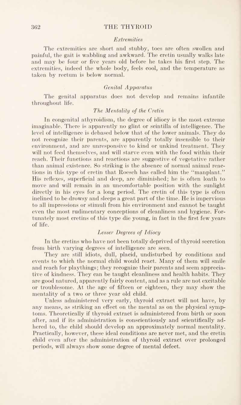 Extremities The extremities are short and stubby, toes are often swollen and painful, the gait is wabbling and awkward. The cretin usually walks late and may be four or five years old before he takes his first step. The extremities, indeed the whole body, feels cool, and the temperature as taken by rectum is below normal. Genital Apparatus The genital apparatus does not develop and remains infantile throughout life. The Mentality of the Cretin In congenital athyroidism, the degree of idiocy is the most extreme imaginable. There is apparently no glint or scintilla of intelligence. The level of intelligence is debased below that of the lower animals. They do not recognize their parents, are apparently totally insensible to their environment, and are unresponsive to kind or unkind treatment. They will not feed themselves, and will starve even with the food within their reach. Their functions and reactions are suggestive of vegetative rather than animal existence. So striking is the absence of normal animal reac¬ tions in this type of cretin that Roesch has called him the “manplant.” His reflexes, superficial and deep, are diminished; he is often loath to move and will remain in an uncomfortable position with the sunlight directly in his eyes for a long period. The cretin of this type is often inclined to be drowsy and sleeps a great part of the time. He is impervious to all impressions or stimuli from his environment and cannot be taught even the most rudimentary conceptions of cleanliness and hygiene. For¬ tunately most cretins of this type die young, in fact in the first few years of life. Lesser Degrees of Idiocy In the cretins who have not been totally deprived of thyroid secretion from birth varying degrees of intelligence are seen. They are still idiots, dull, placid, undisturbed by conditions and events to which the normal child would react. Many of them will smile and reach for playthings; they recognize their parents and seem apprecia¬ tive of kindness. They can be taught cleanliness and health habits. They are good natured, apparently fairly content, and as a rule are not excitable or troublesome. At the age of fifteen or eighteen, they may show the mentality of a two or three year old child. Unless administered very early, thyroid extract will not have, by any means, as striking an effect on the mental as on the physical symp¬ toms. Theoretically if thyroid extract is administered from birth or soon after, and if its administration is conscientiously and scientifically ad¬ hered to, the child should develop an approximately normal mentality. Practically, however, these ideal conditions are never met, and the cretin child even after the administration of thyroid extract over prolonged periods, will always show some degree of mental defect.