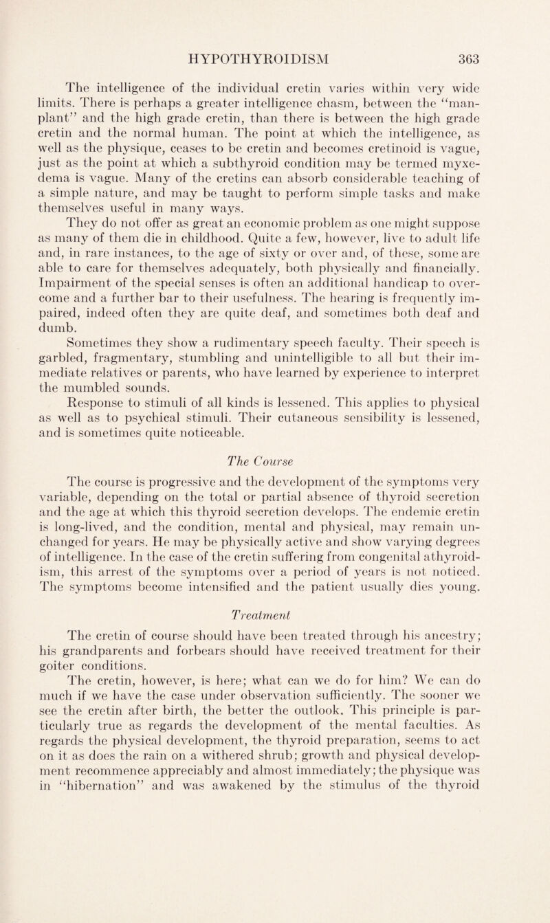 The intelligence of the individual cretin varies within very wide limits. There is perhaps a greater intelligence chasm, between the “man- plant” and the high grade cretin, than there is between the high grade cretin and the normal human. The point at which the intelligence, as well as the physique, ceases to be cretin and becomes cretinoid is vague, just as the point at which a subthyroid condition may be termed myxe¬ dema is vague. Many of the cretins can absorb considerable teaching of a simple nature, and may be taught to perform simple tasks and make themselves useful in many ways. They do not offer as great an economic problem as one might suppose as many of them die in childhood. Quite a few, however, live to adult life and, in rare instances, to the age of sixty or over and, of these, some are able to care for themselves adequately, both physically and financially. Impairment of the special senses is often an additional handicap to over¬ come and a further bar to their usefulness. The hearing is frequently im¬ paired, indeed often they are quite deaf, and sometimes both deaf and dumb. Sometimes they show a rudimentary speech faculty. Their speech is garbled, fragmentary, stumbling and unintelligible to all but their im¬ mediate relatives or parents, who have learned by experience to interpret the mumbled sounds. Response to stimuli of all kinds is lessened. This applies to physical as well as to psychical stimuli. Their cutaneous sensibility is lessened, and is sometimes quite noticeable. The Course The course is progressive and the development of the symptoms very variable, depending on the total or partial absence of thyroid secretion and the age at which this thyroid secretion develops. The endemic cretin is long-lived, and the condition, mental and physical, may remain un¬ changed for years. He may be physically active and show varying degrees of intelligence. In the case of the cretin suffering from congenital athyroid- ism, this arrest of the symptoms over a period of years is not noticed. The symptoms become intensified and the patient usually dies young. Treatment The cretin of course should have been treated through his ancestry; his grandparents and forbears should have received treatment for their goiter conditions. The cretin, however, is here; what can we do for him? We can do much if we have the case under observation sufficiently. The sooner we see the cretin after birth, the better the outlook. This principle is par¬ ticularly true as regards the development of the mental faculties. As regards the physical development, the thyroid preparation, seems to act on it as does the rain on a withered shrub; growth and physical develop¬ ment recommence appreciably and almost immediately; the physique was in “hibernation” and was awakened by the stimulus of the thyroid