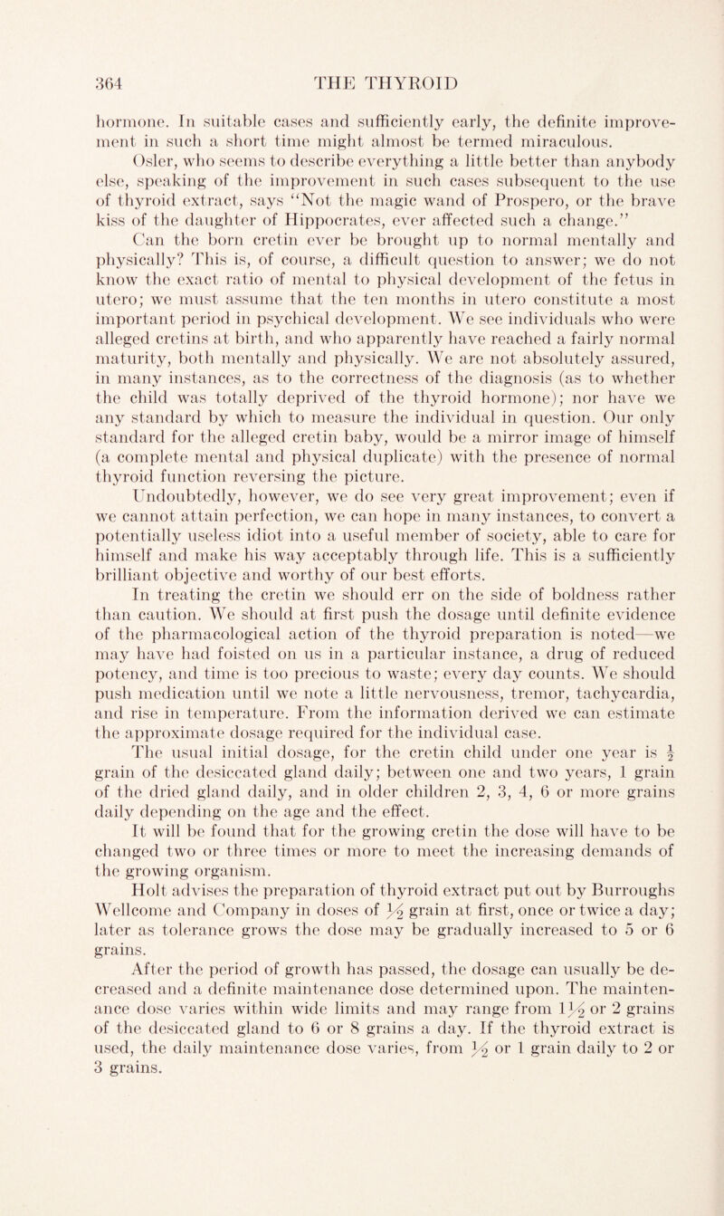hormone. In suitable cases and sufficiently early, the definite improve¬ ment in such a short time might almost be termed miraculous. Osier, who seems to describe everything a little better than anybody else, speaking of the improvement in such cases subsequent to the use of thyroid extract, says “Not the magic wand of Prospero, or the brave kiss of the daughter of Hippocrates, ever affected such a change.” Can the born cretin ever be brought up to normal mentally and physically? This is, of course, a difficult question to answer; we do not know the exact ratio of mental to physical development of the fetus in utero; we must assume that the ten months in utero constitute a most important period in psychical development. We see individuals who were alleged cretins at birth, and who apparently have reached a fairly normal maturity, both mentally and physically. We are not absolutely assured, in many instances, as to the correctness of the diagnosis (as to whether the child was totally deprived of the thyroid hormone); nor have we any standard by which to measure the individual in question. Our only standard for the alleged cretin baby, would be a mirror image of himself (a complete mental and physical duplicate) with the presence of normal thyroid function reversing the picture. Undoubtedly, however, we do see very great improvement; even if we cannot attain perfection, we can hope in many instances, to convert a potentially useless idiot into a useful member of society, able to care for himself and make his way acceptably through life. This is a sufficiently brilliant objective and worthy of our best efforts. In treating the cretin we should err on the side of boldness rather than caution. We should at first push the dosage until definite evidence of the pharmacological action of the thyroid preparation is noted—we may have had foisted on us in a particular instance, a drug of reduced potency, and time is too precious to waste; every day counts. We should push medication until we note a little nervousness, tremor, tachycardia, and rise in temperature. From the information derived we can estimate the approximate dosage required for the individual case. Idle usual initial dosage, for the cretin child under one year is \ grain of the desiccated gland daily; between one and two years, 1 grain of the dried gland daily, and in older children 2, 3, 4, 6 or more grains daily depending on the age and the effect. It will be found that for the growing cretin the dose will have to be changed two or three times or more to meet the increasing demands of the growing organism. Holt advises the preparation of thyroid extract put out by Burroughs Wellcome and Company in doses of Y grain at first, once or twice a day; later as tolerance grows the dose may be gradually increased to 5 or 6 grains. After the period of growth has passed, the dosage can usually be de¬ creased and a definite maintenance dose determined upon. The mainten¬ ance dose varies within wide limits and may range from l1 2 or 2 grains of the desiccated gland to 6 or 8 grains a day. If the thyroid extract is used, the daily maintenance dose varies, from Y or 1 grain daily to 2 or 3 grains.