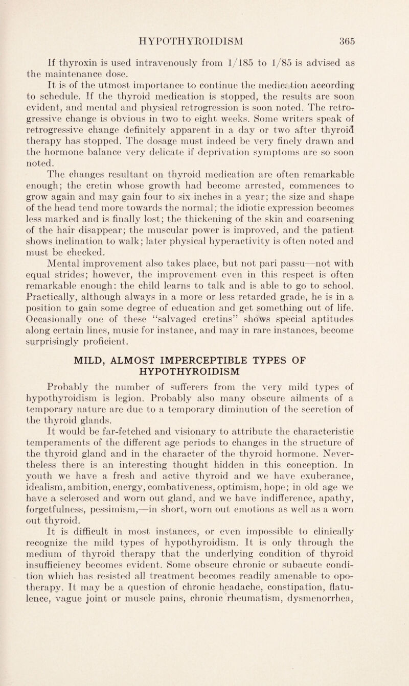 If thyroxin is used intravenously from 1/185 to 1/85 is advised as the maintenance dose. It is of the utmost importance to continue the medicr tion according to schedule. If the thyroid medication is stopped, the results are soon evident, and mental and physical retrogression is soon noted. The retro¬ gressive change is obvious in two to eight weeks. Some writers speak of retrogressive change definitely apparent in a day or two after thyroid therapy has stopped. The dosage must indeed be very finely drawn and the hormone balance very delicate if deprivation symptoms are so soon noted. The changes resultant on thyroid medication are often remarkable enough; the cretin whose growth had become arrested, commences to grow again and may gain four to six inches in a year; the size and shape of the head tend more towards the normal; the idiotic expression becomes less marked and is finally lost; the thickening of the skin and coarsening of the hair disappear; the muscular power is improved, and the patient shows inclination to walk; later physical hyperactivity is often noted and must be checked. Mental improvement also takes place, but not pari passu—not with equal strides; however, the improvement even in this respect is often remarkable enough: the child learns to talk and is able to go to school. Practically, although always in a more or less retarded grade, he is in a position to gain some degree of education and get something out of life. Occasionally one of these “salvaged cretins” shows special aptitudes along certain lines, music for instance, and may in rare instances, become surprisingly proficient. MILD, ALMOST IMPERCEPTIBLE TYPES OF HYPOTHYROIDISM Probably the number of sufferers from the very mild types of hypothyroidism is legion. Probably also many obscure ailments of a temporary nature are due to a temporary diminution of the secretion of the thyroid glands. It would be far-fetched and visionary to attribute the characteristic temperaments of the different age periods to changes in the structure of the thyroid gland and in the character of the thyroid hormone. Never¬ theless there is an interesting thought hidden in this conception. In youth we have a fresh and active thyroid and we have exuberance, idealism, ambition, energy, combativeness, optimism, hope; in old age we have a sclerosed and worn out gland, and we have indifference, apathy, forgetfulness, pessimism,—in short, worn out emotions as well as a worn out thyroid. It is difficult in most instances, or even impossible to clinically recognize the mild types of hypothyroidism. It is only through the medium of thyroid therapy that the underlying condition of thyroid insufficiency becomes evident. Some obscure chronic or subacute condi¬ tion which has resisted all treatment becomes readily amenable to opo¬ therapy. It may be a question of chronic headache, constipation, flatu¬ lence, vague joint or muscle pains, chronic rheumatism, dysmenorrhea,