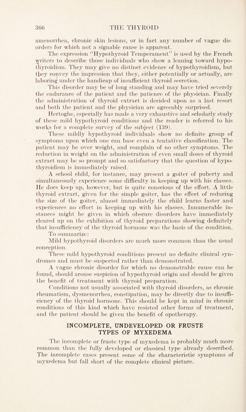 amenorrhea, chronic skin lesions, or in fact any number of vague dis¬ orders for which not a signable cause is apparent. The expression “Hypothyroid Temperament’’ is used by the French writers to describe those individuals who show a leaning toward hypo¬ thyroidism. They may give no distinct evidence of hypothyroidism, but they convey the impression that they, either potentially or actually, are laboring under the handicap of insufficient thyroid secretion. This disorder may be of long standing and may have tried severely the endurance of the patient and the patience of the physician. Finally the administration of thyroid extract is decided upon as a last resort and both the patient and the physician are agreeably surprised. Hertoghe, especially has made a very exhaustive and scholarly study of the ise mild hypothyroid conditions and the reader is referred to his works for a complete survey of the subject (139). These mildly hypothyroid individuals show no definite group of symptoms upon which one can base even a tentative classification. The patient may be over weight, and complain of no other symptoms. The reduction in weight on the administration of even small doses of thyroid extract may be so prompt and so satisfactory that the question of hypo¬ thyroidism is immediately raised. A school child, for instance, may present a goiter of puberty and simultaneously experience some difficulty in keeping up with his classes. He does keep up, however, but is quite conscious of the effort. A little thyroid extract, given for the simple goiter, has the effect of reducing the size of the goiter, almost immediately the child learns faster and experiences no effort in keeping up with his classes. Innumerable in¬ stances might be given in which obscure disorders have immediately cleared up on the exhibition of thyroid preparations showing definitely that insufficiency of the thyroid hormone was the basis of the condition. To summarize: Mild hypothyroid disorders are much more common than the usual conception. These mild hypothyroid conditions present no definite clinical syn¬ dromes and must be suspected rather than demonstrated. A vague chronic disorder for which no demonstrable cause can be found, should arouse suspicion of hypothyroid origin and should be given the benefit of treatment with thyroid preparation. Conditions not usually associated with thyroid disorders, as chronic rheumatism, dysmenorrhea, constipation, may be directly due to insuffi¬ ciency of the thyroid hormone. This should be kept in mind in chronic conditions of this kind which have resisted other forms of treatment, and the patient should be given the benefit of opotherapy. INCOMPLETE, UNDEVELOPED OR FRUSTE TYPES OF MYXEDEMA The incomplete or fruste type of myxedema is probably much more common than the fully developed or classical type already described. The incomplete cases present some of the characteristic symptoms of myxedema but fall short of the complete clinical picture.