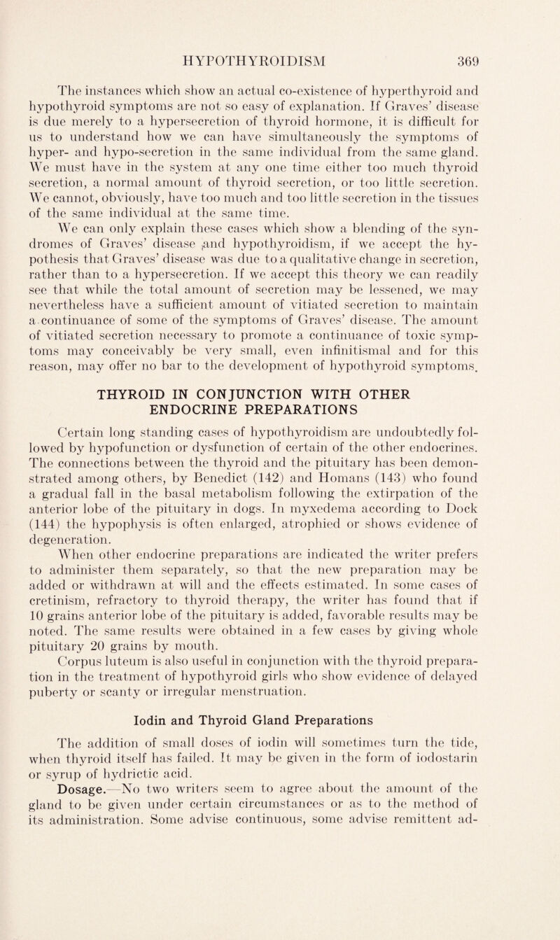 The instances which show an actual co-existence of hyperthyroid and hypothyroid symptoms are not so easy of explanation. If Graves’ disease is due merely to a hypersecretion of thyroid hormone, it is difficult for us to understand how we can have simultaneously the symptoms of hyper- and hypo-secretion in the same individual from the same gland. We must have in the system at any one time either too much thyroid secretion, a normal amount of thyroid secretion, or too little secretion. We cannot, obviously, have too much and too little secretion in the tissues of the same individual at the same time. We can only explain these cases which show a blending of the syn¬ dromes of Graves’ disease ,and hypothyroidism, if we accept the hy¬ pothesis that Graves’ disease was due to a qualitative change in secretion, rather than to a hypersecretion. If we accept this theory we can readily see that while the total amount of secretion may be lessened, we may nevertheless have a sufficient amount of vitiated secretion to maintain a continuance of some of the symptoms of Graves’ disease. The amount of vitiated secretion necessary to promote a continuance of toxic symp¬ toms may conceivably be very small, even infinitismal and for this reason, may offer no bar to the development of hypothyroid symptoms. THYROID IN CONJUNCTION WITH OTHER ENDOCRINE PREPARATIONS Certain long standing cases of hypothyroidism are undoubtedly fol¬ lowed by hypofunction or dysfunction of certain of the other endocrines. The connections between the thyroid and the pituitary has been demon¬ strated among others, by Benedict (142) and Homans (143) who found a gradual fall in the basal metabolism following the extirpation of the anterior lobe of the pituitary in dogs. In myxedema according to Dock (144) the hypophysis is often enlarged, atrophied or shows evidence of degeneration. When other endocrine preparations are indicated the writer prefers to administer them separately, so that the new preparation may be added or withdrawn at will and the effects estimated. In some cases of cretinism, refractory to thyroid therapy, the writer has found that if 10 grains anterior lobe of the pituitary is added, favorable results may be noted. The same results were obtained in a few cases by giving whole pituitary 20 grains by mouth. Corpus luteum is also useful in conjunction with the thyroid prepara¬ tion in the treatment of hypothyroid girls who show evidence of delayed puberty or scanty or irregular menstruation. Iodin and Thyroid Gland Preparations The addition of small doses of iodin will sometimes turn the tide, when thyroid itself has failed. It may be given in the form of iodostarin or syrup of hydrictic acid. Dosage.—No two writers seem to agree about the amount of the gland to be given under certain circumstances or as to the method of its administration. Some advise continuous, some advise remittent ad-