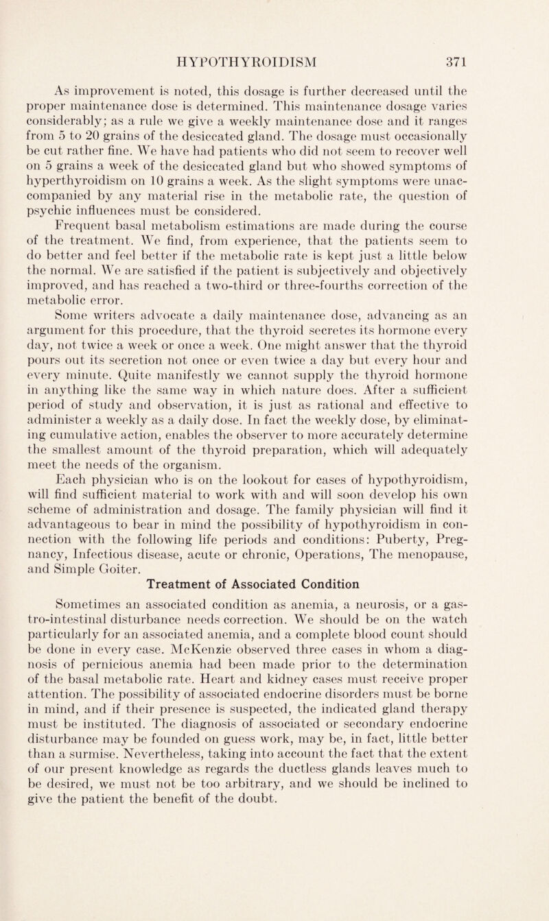 As improvement is noted, this dosage is further decreased until the proper maintenance dose is determined. This maintenance dosage varies considerably; as a rule we give a weekly maintenance dose and it ranges from 5 to 20 grains of the desiccated gland. The dosage must occasionally be cut rather fine. We have had patients who did not seem to recover well on 5 grains a week of the desiccated gland but who showed symptoms of hyperthyroidism on 10 grains a week. As the slight symptoms were unac¬ companied by any material rise in the metabolic rate, the question of psychic influences must be considered. Frequent basal metabolism estimations are made during the course of the treatment. We find, from experience, that the patients seem to do better and feel better if the metabolic rate is kept just a little below the normal. We are satisfied if the patient is subjectively and objectively improved, and has reached a two-third or three-fourths correction of the metabolic error. Some writers advocate a daily maintenance dose, advancing as an argument for this procedure, that the thyroid secretes its hormone every day, not twice a week or once a week. One might answer that the thyroid pours out its secretion not once or even twice a day but every hour and every minute. Quite manifestly we cannot supply the thyroid hormone in anything like the same way in which nature does. After a sufficient period of study and observation, it is just as rational and effective to administer a weekly as a daily dose. In fact the weekly dose, by eliminat¬ ing cumulative action, enables the observer to more accurately determine the smallest amount of the thyroid preparation, which will adequately meet the needs of the organism. Each physician who is on the lookout for cases of hypothyroidism, will find sufficient material to work with and will soon develop his own scheme of administration and dosage. The family physician will find it advantageous to bear in mind the possibility of hypothyroidism in con¬ nection with the following life periods and conditions: Puberty, Preg¬ nancy, Infectious disease, acute or chronic, Operations, The menopause, and Simple Goiter. Treatment of Associated Condition Sometimes an associated condition as anemia, a neurosis, or a gas- tro-intestinal disturbance needs correction. We should be on the watch particularly for an associated anemia, and a complete blood count should be done in every case. McKenzie observed three cases in whom a diag¬ nosis of pernicious anemia had been made prior to the determination of the basal metabolic rate. Heart and kidney cases must receive proper attention. The possibility of associated endocrine disorders must be borne in mind, and if their presence is suspected, the indicated gland therapy must be instituted. The diagnosis of associated or secondary endocrine disturbance may be founded on guess work, may be, in fact, little better than a surmise. Nevertheless, taking into account the fact that the extent of our present knowledge as regards the ductless glands leaves much to be desired, we must not be too arbitrary, and we should be inclined to give the patient the benefit of the doubt.
