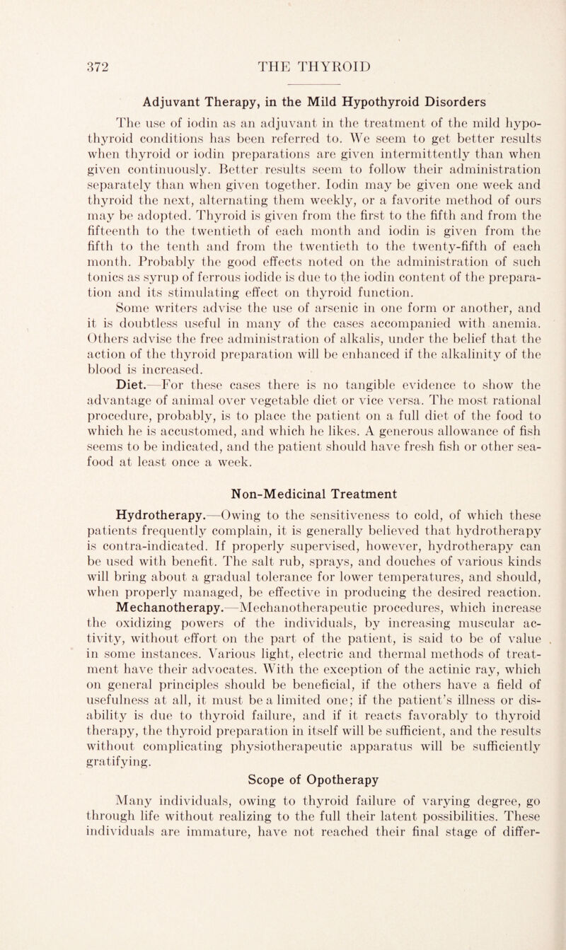 Adjuvant Therapy, in the Mild Hypothyroid Disorders The use of iodin as an adjuvant in the treatment of the mild hypo¬ thyroid conditions has been referred to. We seem to get better results when thyroid or iodin preparations are given intermittently than when given continuously. Better results seem to follow their administration separately than when given together. Iodin may be given one week and thyroid the next, alternating them weekly, or a favorite method of ours may be adopted. Thyroid is given from the first to the fifth and from the fifteenth to the twentieth of each month and iodin is given from the fifth to the tenth and from the twentieth to the twenty-fifth of each month. Probably the good effects noted on the administration of such tonics as syrup of ferrous iodide is due to the iodin content of the prepara¬ tion and its stimulating effect on thyroid function. Some writers advise the use of arsenic in one form or another, and it is doubtless useful in many of the cases accompanied with anemia. Others advise the free administration of alkalis, under the belief that the action of the thyroid preparation will be enhanced if the alkalinity of the blood is increased. Diet.—For these cases there is no tangible evidence to show the advantage of animal over vegetable diet or vice versa. The most rational procedure, probably, is to place the patient on a full diet of the food to which he is accustomed, and which he likes. A generous allowance of fish seems to be indicated, and the patient should have fresh fish or other sea¬ food at least once a week. Non-Medicinal Treatment Hydrotherapy.—Owing to the sensitiveness to cold, of which these patients frequently complain, it is generally believed that hydrotherapy is contra-indicated. If properly supervised, however, hydrotherapy can be used with benefit. The salt rub, sprays, and douches of various kinds will bring about a gradual tolerance for lower temperatures, and should, when properly managed, be effective in producing the desired reaction. Mechanotherapy.—Mechanotherapeutic procedures, which increase the oxidizing powers of the individuals, by increasing muscular ac¬ tivity, without effort on the part of the patient, is said to be of value . in some instances. Various light, electric and thermal methods of treat¬ ment have their advocates. With the exception of the actinic ray, which on general principles should be beneficial, if the others have a field of usefulness at all, it must be a limited one; if the patient’s illness or dis¬ ability is due to thyroid failure, and if it reacts favorably to thyroid therapy, the thyroid preparation in itself will be sufficient, and the results without complicating physiotherapeutic apparatus will be sufficiently gratifying. Scope of Opotherapy Many individuals, owing to thyroid failure of varying degree, go through life without realizing to the full their latent possibilities. These individuals are immature, have not reached their final stage of differ-