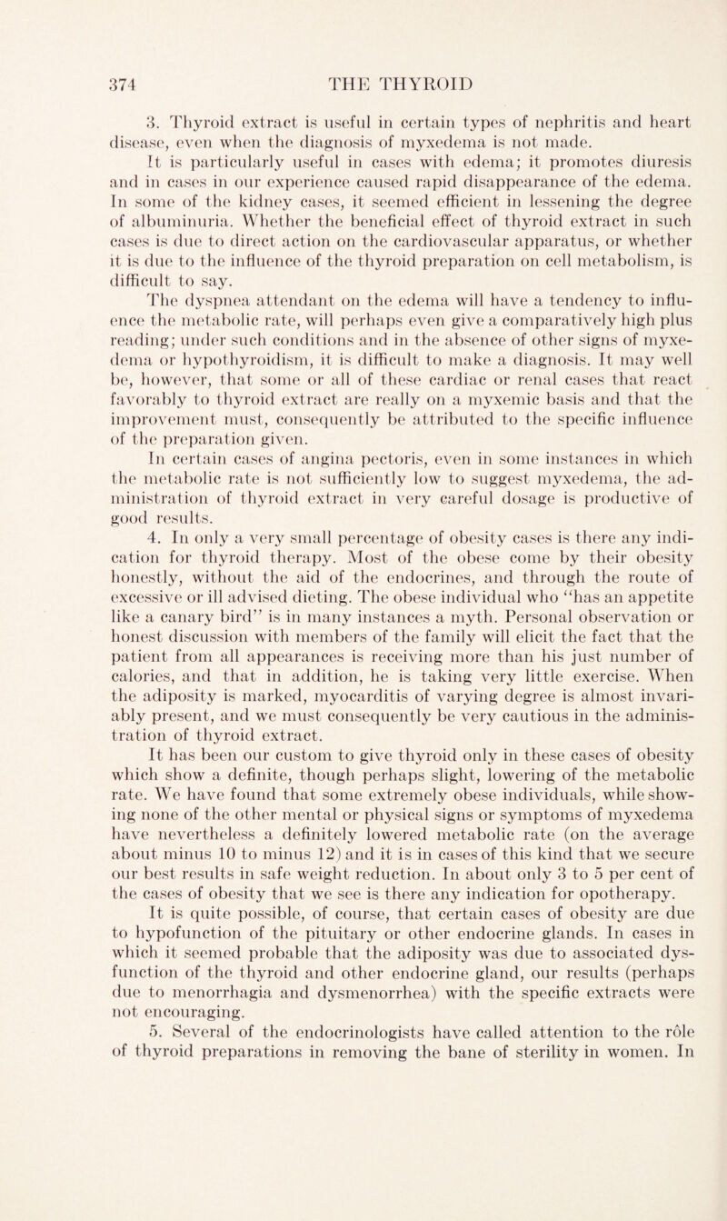 3. Thyroid extract is useful in certain types of nephritis and heart disease, even when the diagnosis of myxedema is not made. It is particularly useful in cases with edema; it promotes diuresis and in cases in our experience caused rapid disappearance of the edema. In some of the kidney cases, it seemed efficient in lessening the degree of albuminuria. Whether the beneficial effect of thyroid extract in such cases is due to direct action on the cardiovascular apparatus, or whether it is due to the influence of the thyroid preparation on cell metabolism, is difficult to say. The dyspnea attendant on the edema will have a tendency to influ¬ ence the metabolic rate, will perhaps even give a comparatively high plus reading; under such conditions and in the absence of other signs of myxe¬ dema or hypothyroidism, it is difficult to make a diagnosis. It may well be, however, that some or all of these cardiac or renal cases that react favorably to thyroid extract are really on a myxemic basis and that the improvement must, consequently be attributed to the specific influence of the preparation given. In certain cases of angina pectoris, even in some instances in which the metabolic rate is not sufficiently low to suggest myxedema, the ad¬ ministration of thyroid extract in very careful dosage is productive of good results. 4. In only a very small percentage of obesity cases is there any indi¬ cation for thyroid therapy. Most of the obese come by their obesity honestly, without the aid of the endocrines, and through the route of excessive or ill advised dieting. The obese individual who “has an appetite like a canary bird” is in many instances a myth. Personal observation or honest discussion with members of the family will elicit the fact that the patient from all appearances is receiving more than his just number of calories, and that in addition, he is taking very little exercise. When the adiposity is marked, myocarditis of varying degree is almost invari¬ ably present, and we must consequently be very cautious in the adminis¬ tration of thyroid extract. It has been our custom to give thyroid only in these cases of obesity which show a definite, though perhaps slight, lowering of the metabolic rate. We have found that some extremely obese individuals, while show¬ ing none of the other mental or physical signs or symptoms of myxedema have nevertheless a definitely lowered metabolic rate (on the average about minus 10 to minus 12) and it is in cases of this kind that we secure our best results in safe weight reduction. In about only 3 to 5 per cent of the cases of obesity that we see is there any indication for opotherapy. It is quite possible, of course, that certain cases of obesity are due to hypofunction of the pituitary or other endocrine glands. In cases in which it seemed probable that the adiposity was due to associated dys¬ function of the thyroid and other endocrine gland, our results (perhaps due to menorrhagia and dysmenorrhea) with the specific extracts were not encouraging. 5. Several of the endocrinologists have called attention to the role of thyroid preparations in removing the bane of sterility in women. In