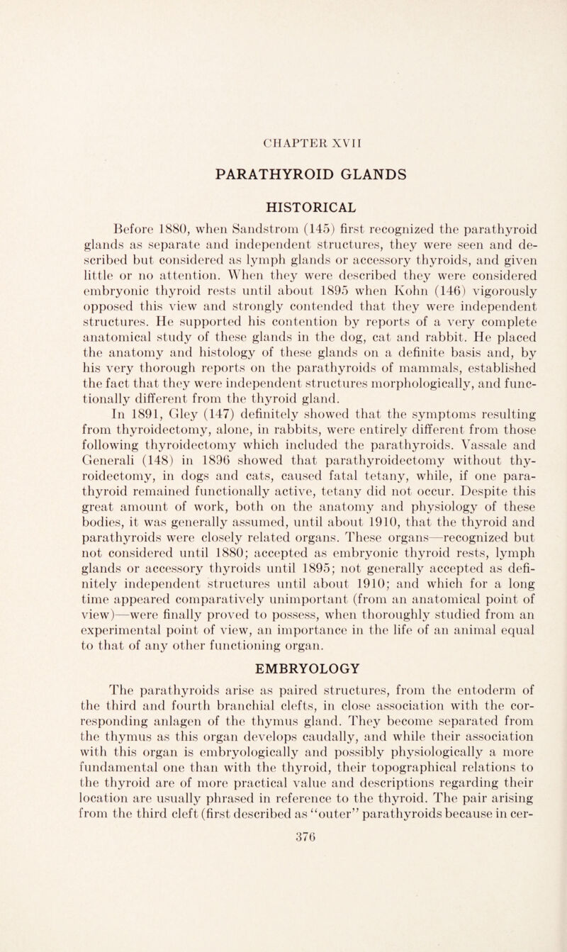 CHAPTER XVII PARATHYROID GLANDS HISTORICAL Before 1880, when Sandstrom (145) first recognized the parathyroid glands as separate and independent structures, they were seen and de¬ scribed but considered as lymph glands or accessory thyroids, and given little or no attention. When they were described they were considered embryonic thyroid rests until about 1895 when Kohn (146) vigorously opposed this view and strongly contended that they were independent structures. He supported his contention by reports of a very complete anatomical study of these glands in the dog, cat and rabbit. He placed the anatomy and histology of these glands on a definite basis and, by his very thorough reports on the parathyroids of mammals, established the fact that they were independent structures morphologically, and func¬ tionally different from the thyroid gland. In 1891, Gley (147) definitely showed that the symptoms resulting from thyroidectomy, alone, in rabbits, were entirely different from those following thyroidectomy which included the parathyroids. Vassale and Generali (148) in 1896 showed that parathyroidectomy without thy¬ roidectomy, in dogs and cats, caused fatal tetany, while, if one para¬ thyroid remained functionally active, tetany did not occur. Despite this great amount of work, both on the anatomy and physiology of these bodies, it was generally assumed, until about 1910, that the thyroid and parathyroids were closely related organs. These organs—recognized but not considered until 1880; accepted as embryonic thyroid rests, lymph glands or accessory thyroids until 1895; not generally accepted as defi¬ nitely independent structures until about 1910; and which for a long time appeared comparatively unimportant (from an anatomical point of view)—were finally proved to possess, when thoroughly studied from an experimental point of view, an importance in the life of an animal equal to that of any other functioning organ. EMBRYOLOGY The parathyroids arise as paired structures, from the entoderm of the third and fourth branchial clefts, in close association with the cor¬ responding anlagen of the thymus gland. They become separated from the thymus as this organ develops caudally, and while their association with this organ is embryologically and possibly physiologically a more fundamental one than with the thyroid, their topographical relations to the thyroid are of more practical value and descriptions regarding their location are usually phrased in reference to the thyroid. The pair arising from the third cleft (first described as “outer” parathyroids because in cer-
