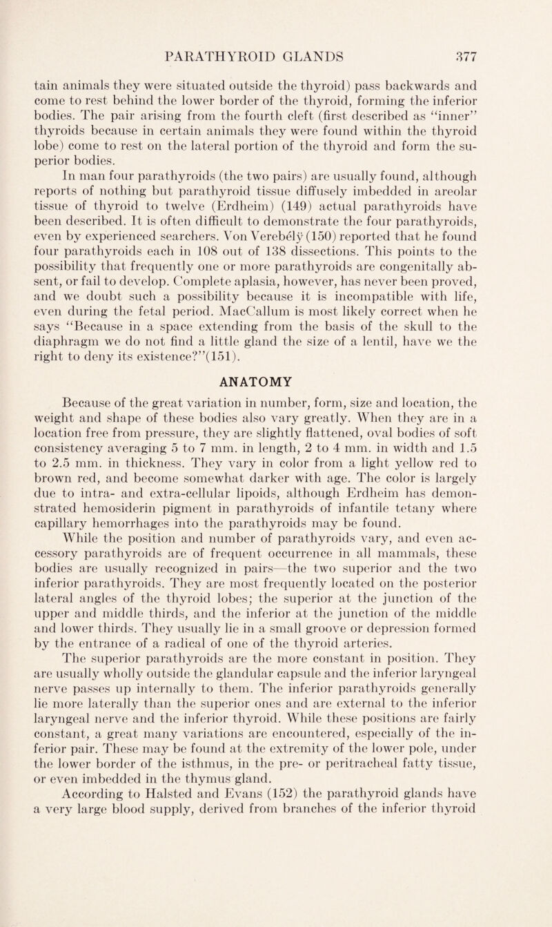 tain animals they were situated outside the thyroid) pass backwards and come to rest behind the lower border of the thyroid, forming the inferior bodies. The pair arising from the fourth cleft (first described as “inner” thyroids because in certain animals they were found within the thyroid lobe) come to rest on the lateral portion of the thyroid and form the su¬ perior bodies. In man four parathyroids (the two pairs) are usually found, although reports of nothing but parathyroid tissue diffusely imbedded in areolar tissue of thyroid to twelve (Erdheim) (149) actual parathyroids have been described. It is often difficult to demonstrate the four parathyroids, even by experienced searchers. Von Verebely (150) reported that he found four parathyroids each in 108 out of 138 dissections. This points to the possibility that frequently one or more parathyroids are congenitally ab¬ sent, or fail to develop. Complete aplasia, however, has never been proved, and we doubt such a possibility because it is incompatible with life, even during the fetal period. MacCallum is most likely correct when he says “Because in a space extending from the basis of the skull to the diaphragm we do not find a little gland the size of a lentil, have we the right to deny its existence?”(151). ANATOMY Because of the great variation in number, form, size and location, the weight and shape of these bodies also vary greatly. When they are in a location free from pressure, they are slightly flattened, oval bodies of soft consistency averaging 5 to 7 mm. in length, 2 to 4 mm. in width and 1.5 to 2.5 mm. in thickness. They vary in color from a light yellow red to brown red, and become somewhat darker with age. The color is largely due to intra- and extra-cellular lipoids, although Erdheim has demon¬ strated hemosiderin pigment in parathyroids of infantile tetany where capillary hemorrhages into the parathyroids may be found. While the position and number of parathyroids vary, and even ac¬ cessory parathyroids are of frequent occurrence in all mammals, these bodies are usually recognized in pairs—the two superior and the two inferior parathyroids. They are most frequently located on the posterior lateral angles of the thyroid lobes; the superior at the junction of the upper and middle thirds, and the inferior at the junction of the middle and lower thirds. They usually lie in a small groove or depression formed by the entrance of a radical of one of the thyroid arteries. The superior parathyroids are the more constant in position. They are usually wholly outside the glandular capsule and the inferior laryngeal nerve passes up internally to them. The inferior parathyroids generally lie more laterally than the superior ones and are external to the inferior laryngeal nerve and the inferior thyroid. While these positions are fairly constant, a great many variations are encountered, especially of the in¬ ferior pair. These may be found at the extremity of the lower pole, under the lower border of the isthmus, in the pre- or peritracheal fatty tissue, or even imbedded in the thymus gland. According to Halsted and Evans (152) the parathyroid glands have a very large blood supply, derived from branches of the inferior thyroid