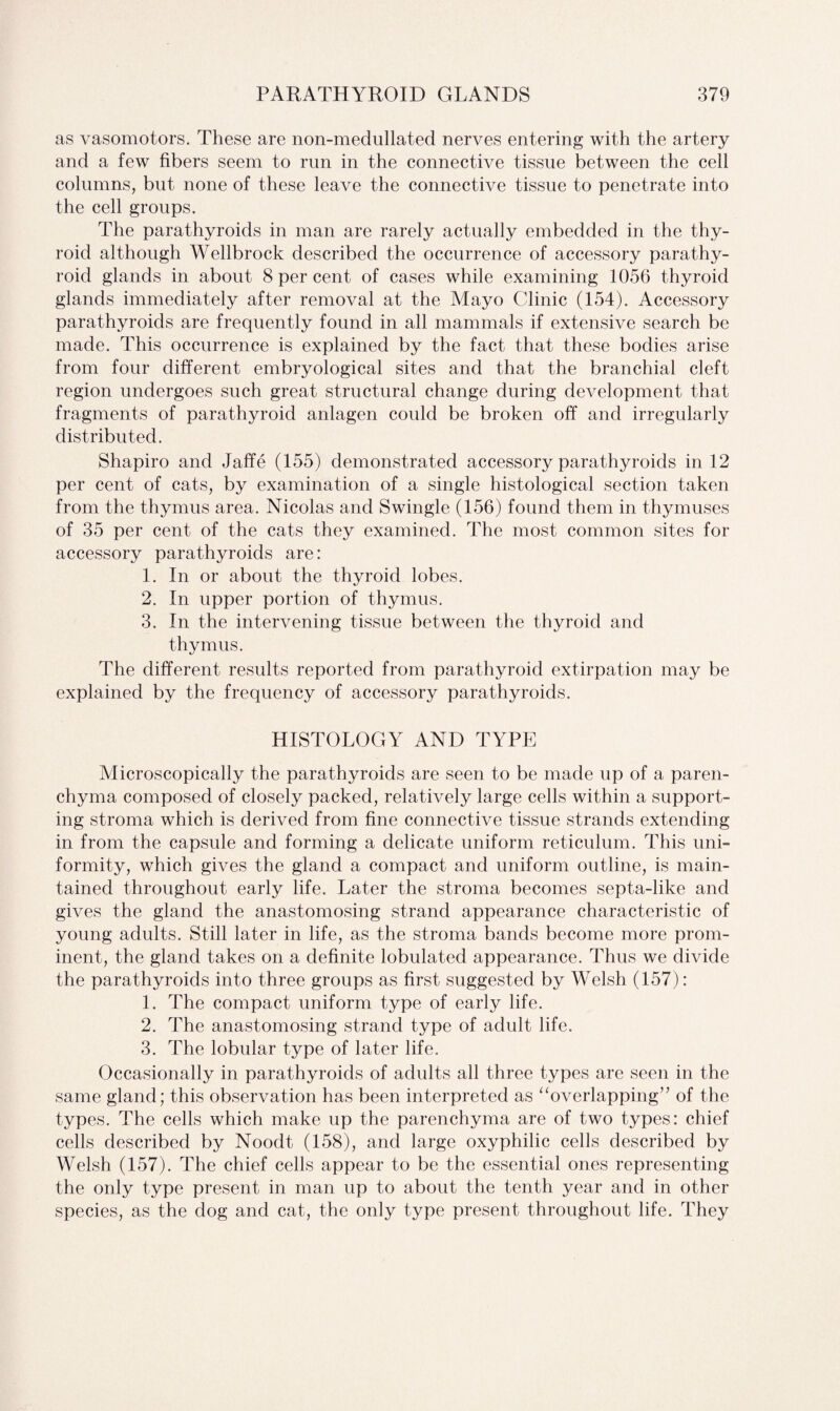 as vasomotors. These are non-medullated nerves entering with the artery and a few fibers seem to run in the connective tissue between the cell columns, but none of these leave the connective tissue to penetrate into the cell groups. The parathyroids in man are rarely actually embedded in the thy¬ roid although Wellbrock described the occurrence of accessory parathy¬ roid glands in about 8 per cent of cases while examining 1056 thyroid glands immediately after removal at the Mayo Clinic (154). Accessory parathyroids are frequently found in all mammals if extensive search be made. This occurrence is explained by the fact that these bodies arise from four different embryological sites and that the branchial cleft region undergoes such great structural change during development that fragments of parathyroid anlagen could be broken off and irregularly distributed. Shapiro and Jaffe (155) demonstrated accessory parathyroids in 12 per cent of cats, by examination of a single histological section taken from the thymus area. Nicolas and Swingle (156) found them in thymuses of 35 per cent of the cats they examined. The most common sites for accessory parathyroids are: 1. In or about the thyroid lobes. 2. In upper portion of thymus. 3. In the intervening tissue between the thyroid and thymus. The different results reported from parathyroid extirpation may be explained by the frequency of accessory parathyroids. HISTOLOGY AND TYPE Microscopically the parathyroids are seen to be made up of a paren¬ chyma composed of closely packed, relatively large cells within a support¬ ing stroma which is derived from fine connective tissue strands extending in from the capsule and forming a delicate uniform reticulum. This uni¬ formity, which gives the gland a compact and uniform outline, is main¬ tained throughout early life. Later the stroma becomes septa-like and gives the gland the anastomosing strand appearance characteristic of young adults. Still later in life, as the stroma bands become more prom¬ inent, the gland takes on a definite lobulated appearance. Thus we divide the parathyroids into three groups as first suggested by Welsh (157): 1. The compact uniform type of early life. 2. The anastomosing strand type of adult life. 3. The lobular type of later life. Occasionally in parathyroids of adults all three types are seen in the same gland; this observation has been interpreted as “overlapping” of the types. The cells which make up the parenchyma are of two types: chief cells described by Noodt (158), and large oxyphilic cells described by Welsh (157). The chief cells appear to be the essential ones representing the only type present in man up to about the tenth year and in other species, as the dog and cat, the only type present throughout life. They