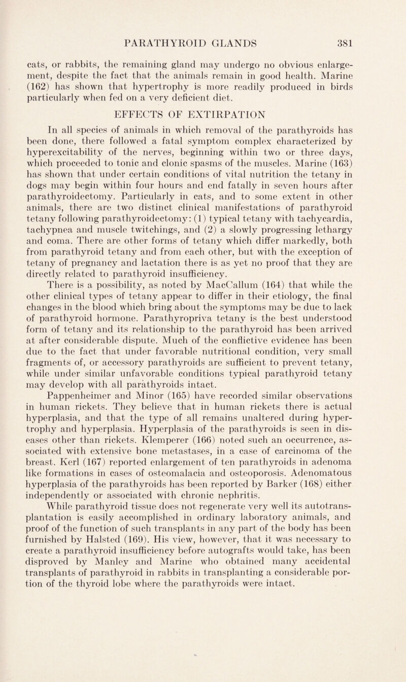 cats, or rabbits, the remaining gland may undergo no obvious enlarge¬ ment, despite the fact that the animals remain in good health. Marine (162) has shown that hypertrophy is more readily produced in birds particularly when fed on a very deficient diet. EFFECTS OF EXTIRPATION In all species of animals in which removal of the parathyroids has been done, there followed a fatal symptom complex characterized by hyperexcitability of the nerves, beginning within two or three days, which proceeded to tonic and clonic spasms of the muscles. Marine (163) has shown that under certain conditions of vital nutrition the tetany in dogs may begin within four hours and end fatally in seven hours after parathyroidectomy. Particularly in cats, and to some extent in other animals, there are two distinct clinical manifestations of parathyroid tetany following parathyroidectomy: (1) typical tetany with tachycardia, tachypnea and muscle twitchings, and (2) a slowly progressing lethargy and coma. There are other forms of tetany which differ markedly, both from parathyroid tetany and from each other, but with the exception of tetany of pregnancy and lactation there is as yet no proof that they are directly related to parathyroid insufficiency. There is a possibility, as noted by MacCallum (164) that while the other clinical types of tetany appear to differ in their etiology, the final changes in the blood which bring about the symptoms may be due to lack of parathyroid hormone. Parathyropriva tetany is the best understood form of tetany and its relationship to the parathyroid has been arrived at after considerable dispute. Much of the conflictive evidence has been due to the fact that under favorable nutritional condition, very small fragments of, or accessory parathyroids are sufficient to prevent tetany, while under similar unfavorable conditions typical parathyroid tetany may develop with all parathyroids intact. Pappenheimer and Minor (165) have recorded similar observations in human rickets. They believe that in human rickets there is actual hyperplasia, and that the type of all remains unaltered during hyper¬ trophy and hyperplasia. Hyperplasia of the parathyroids is seen in dis¬ eases other than rickets. Klemperer (166) noted such an occurrence, as¬ sociated with extensive bone metastases, in a case of carcinoma of the breast. Kerl (167) reported enlargement of ten parathyroids in adenoma like formations in cases of osteomalacia and osteoporosis. Adenomatous hyperplasia of the parathyroids has been reported by Barker (168) either independently or associated with chronic nephritis. While parathyroid tissue does not regenerate very well its autotrans¬ plantation is easily accomplished in ordinary laboratory animals, and proof of the function of such transplants in any part of the body has been furnished by Halsted (169). His view, however, that it was necessary to create a parathyroid insufficiency before autografts would take, has been disproved by Manley and Marine who obtained many accidental transplants of parathyroid in rabbits in transplanting a considerable por¬ tion of the thyroid lobe where the parathyroids were intact.