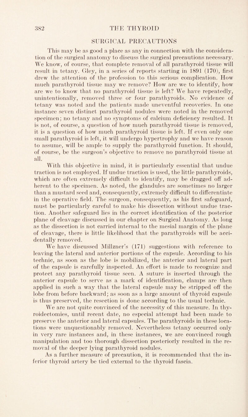 SURGICAL PRECAUTIONS This may be as good a place as any in connection with the considera¬ tion of the surgical anatomy to discuss the surgical precautions necessary. We know, of course, that complete removal of all parathyroid tissue will result in tetany. Gley, in a series of reports starting in 1891 (170), first drew the attention of the profession to this serious complication. How much parathyroid tissue may we remove? How are we to identify, how are we to know that no parathyroid tissue is left? We have repeatedly, unintentionally, removed three or four parathyroids. No evidence of tetany was noted and the patients made uneventful recoveries. In one instance seven distinct parathyroid nodules were noted in the removed specimen; no tetany and no symptoms of calcium deficiency resulted. It is not, of course, a question of how much parathyroid tissue is removed, it is a question of how much parathyroid tissue is left. If even only one small parathyroid is left, it will undergo hypertrophy and we have reason to assume, will be ample to supply the parathyroid function. It should, of course, be the surgeon’s objective to remove no parathyroid tissue at all. With this objective in mind, it is particularly essential that undue traction is not employed. If undue traction is used, the little parathyroids, which are often extremely difficult to identify, may be dragged off ad¬ herent to the specimen. As noted, the glandules are sometimes no larger than a mustard seed and, consequently, extremely difficult to differentiate in the operative field. The surgeon, consequently, as his first safeguard, must be particularly careful to make his dissection without undue trac¬ tion. Another safeguard lies in the correct identification of the posterior plane of cleavage discussed in our chapter on Surgical Anatomy. As long as the dissection is not carried internal to the mesial margin of the plane of cleavage, there is little likelihood that the parathyroids will be acci¬ dentally removed. We have discussed Millzner’s (171) suggestions with reference to leaving the lateral and anterior portions of the capsule. According to his technic, as soon as the lobe is mobilized, the anterior and lateral part of the capsule is carefully inspected. An effort is made to recognize and protect any parathyroid tissue seen. A suture is inserted through the anterior capsule to serve as a mark of identification, clamps are then applied in such a way that the lateral capsule may be stripped off the lobe from before backward; as soon as a large amount of thyroid capsule is thus preserved, the resection is done according to the usual technic. We are not quite convinced of the necessity of this measure. In thy¬ roidectomies, until recent date, no especial attempt had been made to preserve the anterior and lateral capsules. The parathyroids in these loca¬ tions were unquestionably removed. Nevertheless tetany occurred only in very rare instances and, in these instances, we are convinced rough manipulation and too thorough dissection posteriorly resulted in the re¬ moval of the deeper lying parathyroid nodules. As a further measure of precaution, it is recommended that the in¬ ferior thyroid artery be tied external to the thyroid fascia.