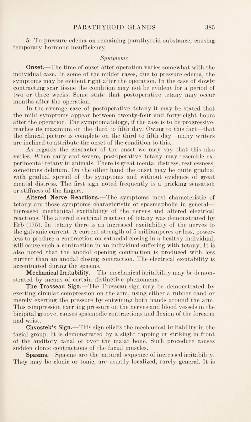 5. To pressure edema on remaining parathyroid substance, causing temporary hormone insufficiency. Symptoms Onset.—The time of onset after operation varies somewhat with the individual case. In some of the milder cases, due to pressure edema, the symptoms may be evident right after the operation. In the case of slowly contracting scar tissue the condition may not be evident for a period of two or three weeks. Some state that postoperative tetany may occur months after the operation. In the average case of postoperative tetany it may be stated that the mild symptoms appear between twenty-four and forty-eight hours after the operation. The symptomatology, if the case is to be progressive, reaches its maximum on the third to fifth day. Owing to this fact—that the clinical picture is complete on the third to fifth day—many writers are inclined to attribute the onset of the condition to this. As regards the character of the onset we may say that this also varies. When early and severe, postoperative tetany may resemble ex¬ perimental tetany in animals. There is great mental distress, restlessness, sometimes delirium. On the other hand the onset may be quite gradual with gradual spread of the symptoms and without evidence of great mental distress. The first sign noted frequently is a pricking sensation or stiffness of the fingers. Altered Nerve Reactions.—The symptoms most characteristic of tetany are those symptoms characteristic of spasmapholia in general increased mechanical excitability of the nerves and altered electrical reactions. The altered electrical reaction of tetany was demonstrated by Erb (175). In tetany there is an increased excitability of the nerves to the galvanic current. A current strength of 5 milliamperes or less, power¬ less to produce a contraction on cathodal closing in a healthy individual, will cause such a contraction in an individual suffering with tetany. It is also noted that the anodol opening contraction is produced with less current than an anodal closing contraction. The electrical excitability is accentuated during the spasms. Mechanical Irritability.—The mechanical irritability may be demon¬ strated by means of certain distinctive phenomena. The Trosseau Sign.—The Trosseau sign may be demonstrated by exerting circular compression on the arm, using either a rubber band or merely exerting the pressure by entwining both hands around the arm. This compression exerting pressure on the nerves and blood vessels in the bicipital groove, causes spasmodic contractions and flexion of the forearm and wrist. Chvostek’s Sign.—This sign elicits the mechanical irritability in the facial group. It is demonstrated by a slight tapping or striking in front of the auditory canal or over the malar bone. Such procedure causes sudden clonic contractions of the facial muscles. Spasms.—Spasms are the natural sequence of increased irritability. They may be clonic or tonic, are usually localized, rarely general. It is