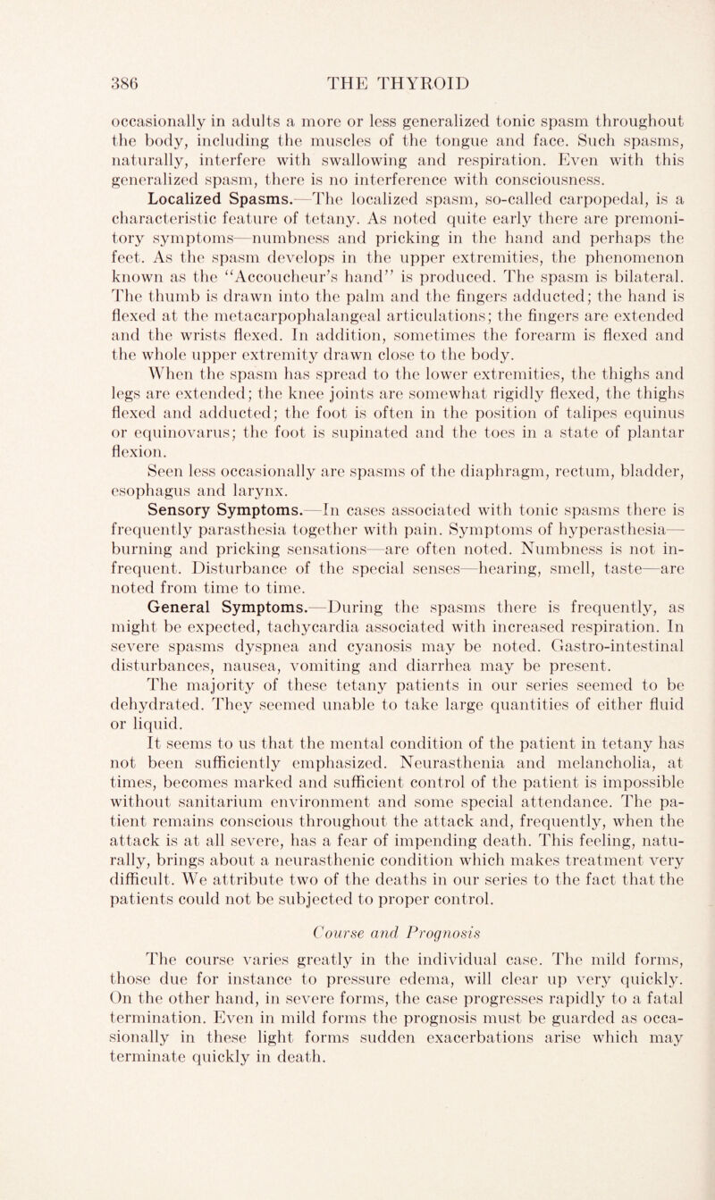 occasionally in adults a more or less generalized tonic spasm throughout the body, including the muscles of the tongue and face. Such spasms, naturally, interfere with swallowing and respiration. Even with this generalized spasm, there is no interference with consciousness. Localized Spasms.—The localized spasm, so-called carpopedal, is a characteristic feature of tetany. As noted quite early there are premoni¬ tory symptoms—numbness and pricking in the hand and perhaps the feet. As the spasm develops in the upper extremities, the phenomenon known as the “Accoucheur’s hand” is produced. The spasm is bilateral. The thumb is drawn into the palm and the fingers adducted; the hand is flexed at the metacarpophalangeal articulations; the fingers are extended and the wrists flexed. In addition, sometimes the forearm is flexed and the whole upper extremity drawn close to the body. When the spasm has spread to the lower extremities, the thighs and legs are extended; the knee joints are somewhat rigidly flexed, the thighs flexed and adducted; the foot is often in the position of talipes equinus or equinovarus; the foot is supinated and the toes in a state of plantar flexion. Seen less occasionally are spasms of the diaphragm, rectum, bladder, esophagus and larynx. Sensory Symptoms.—In cases associated with tonic spasms there is frequently parasthesia together with pain. Symptoms of hyperasthesia burning and pricking sensations—are often noted. Numbness is not in¬ frequent. Disturbance of the special senses—hearing, smell, taste—are noted from time to time. General Symptoms.—During the spasms there is frequently, as might be expected, tachycardia associated with increased respiration. In severe spasms dyspnea and cyanosis may be noted. Gastro-intestinal disturbances, nausea, vomiting and diarrhea may be present. The majority of these tetany patients in our series seemed to be dehydrated. They seemed unable to take large quantities of either fluid or liquid. It seems to us that the mental condition of the patient in tetany has not been sufficiently emphasized. Neurasthenia and melancholia, at times, becomes marked and sufficient control of the patient is impossible without sanitarium environment and some special attendance. The pa¬ tient remains conscious throughout the attack and, frequently, when the attack is at all severe, has a fear of impending death. This feeling, natu¬ rally, brings about a neurasthenic condition which makes treatment very difficult. We attribute two of the deaths in our series to the fact that the patients could not be subjected to proper control. Course and Prog?iosis The course varies greatly in the individual case. The mild forms, those due for instance to pressure edema, will clear up very quickly. On the other hand, in severe forms, the case progresses rapidly to a fatal termination. Even in mild forms the prognosis must be guarded as occa¬ sionally in these light forms sudden exacerbations arise which may terminate quickly in death.