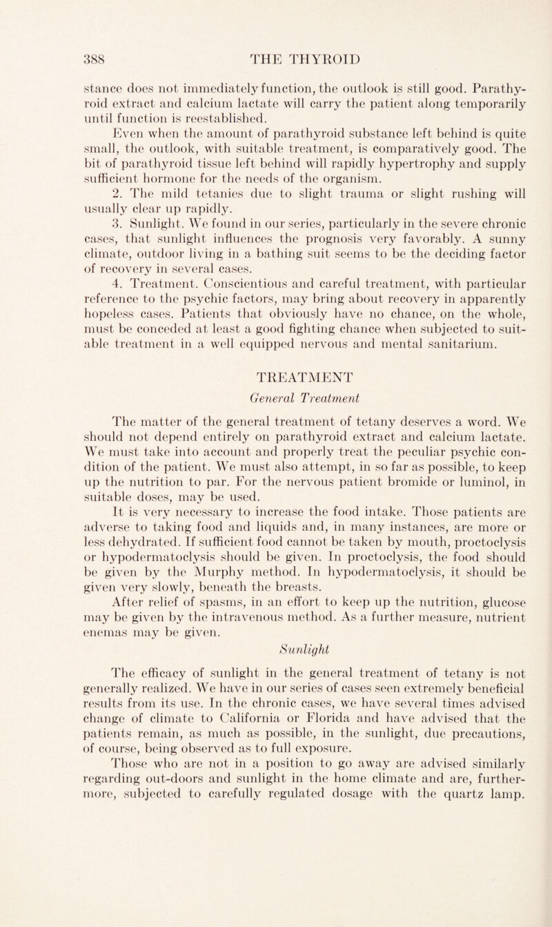 stance does not immediately function, the outlook is still good. Parathy¬ roid extract and calcium lactate will carry the patient along temporarily until function is reestablished. Even when the amount of parathyroid substance left behind is quite small, the outlook, with suitable treatment, is comparatively good. The bit of parathyroid tissue left behind will rapidly hypertrophy and supply sufficient hormone for the needs of the organism. 2. The mild tetanies due to slight trauma or slight rushing will usually clear up rapidly. 3. Sunlight. We found in our series, particularly in the severe chronic cases, that sunlight influences the prognosis very favorably. A sunny climate, outdoor living in a bathing suit seems to be the deciding factor of recovery in several cases. 4. Treatment. Conscientious and careful treatment, with particular reference to the psychic factors, may bring about recovery in apparently hopeless cases. Patients that obviously have no chance, on the whole, must be conceded at least a good fighting chance when subjected to suit¬ able treatment in a well equipped nervous and mental sanitarium. TREATMENT General Treatment The matter of the general treatment of tetany deserves a word. We should not depend entirely on parathyroid extract and calcium lactate. We must take into account and properly treat the peculiar psychic con¬ dition of the patient. We must also attempt, in so far as possible, to keep up the nutrition to par. For the nervous patient bromide or luminol, in suitable doses, may be used. It is very necessary to increase the food intake. Those patients are adverse to taking food and liquids and, in many instances, are more or less dehydrated. If sufficient food cannot be taken by mouth, proctoclysis or hypodermatoclysis should be given. In proctoclysis, the food should be given by the Murphy method. In hypodermatoclysis, it should be given very slowly, beneath the breasts. After relief of spasms, in an effort to keep up the nutrition, glucose may be given by the intravenous method. As a further measure, nutrient enemas may be given. Sunlight The efficacy of sunlight in the general treatment of tetany is not generally realized. We have in our series of cases seen extremely beneficial results from its use. In the chronic cases, we have several times advised change of climate to California or Florida and have advised that the patients remain, as much as possible, in the sunlight, due precautions, of course, being observed as to full exposure. Those who are not in a position to go away are advised similarly regarding out-doors and sunlight in the home climate and are, further¬ more, subjected to carefully regulated dosage with the quartz lamp.