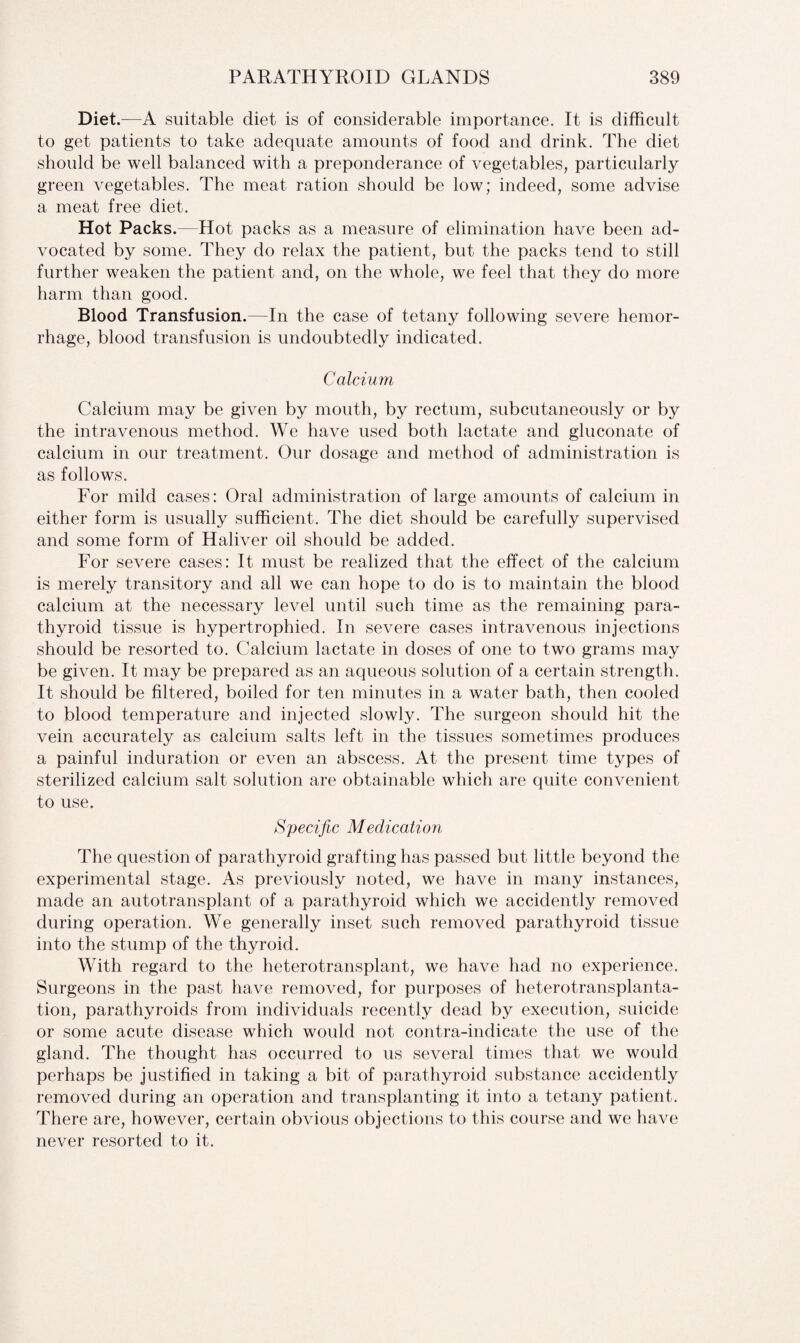 Diet.—A suitable diet is of considerable importance. It is difficult to get patients to take adequate amounts of food and drink. The diet should be well balanced with a preponderance of vegetables, particularly green vegetables. The meat ration should be low; indeed, some advise a meat free diet. Hot Packs.—Hot packs as a measure of elimination have been ad¬ vocated by some. They do relax the patient, but the packs tend to still further weaken the patient and, on the whole, we feel that they do more harm than good. Blood Transfusion.—In the case of tetany following severe hemor¬ rhage, blood transfusion is undoubtedly indicated. Calcium Calcium may be given by mouth, by rectum, subcutaneously or by the intravenous method. We have used both lactate and gluconate of calcium in our treatment. Our dosage and method of administration is as follows. For mild cases: Oral administration of large amounts of calcium in either form is usually sufficient. The diet should be carefully supervised and some form of Haliver oil should be added. For severe cases: It must be realized that the effect of the calcium is merely transitory and all we can hope to do is to maintain the blood calcium at the necessary level until such time as the remaining para¬ thyroid tissue is hypertrophied. In severe cases intravenous injections should be resorted to. Calcium lactate in doses of one to two grams may be given. It may be prepared as an aqueous solution of a certain strength. It should be filtered, boiled for ten minutes in a water bath, then cooled to blood temperature and injected slowly. The surgeon should hit the vein accurately as calcium salts left in the tissues sometimes produces a painful induration or even an abscess. At the present time types of sterilized calcium salt solution are obtainable which are quite convenient to use. Specific Medication The question of parathyroid grafting has passed but little beyond the experimental stage. As previously noted, we have in many instances, made an autotransplant of a parathyroid which we accidently removed during operation. We generally inset such removed parathyroid tissue into the stump of the thyroid. With regard to the heterotransplant, we have had no experience. Surgeons in the past have removed, for purposes of heterotransplanta¬ tion, parathyroids from individuals recently dead by execution, suicide or some acute disease which would not contra-indicate the use of the gland. The thought has occurred to us several times that we would perhaps be justified in taking a bit of parathyroid substance accidently removed during an operation and transplanting it into a tetany patient. There are, however, certain obvious objections to this course and we have never resorted to it.