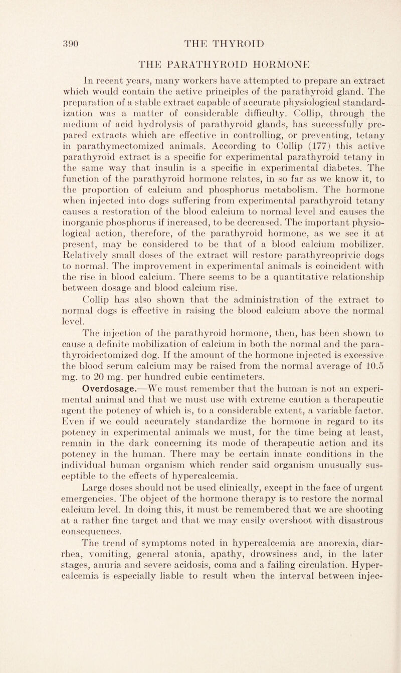 THE PARATHYROID HORMONE In recent years, many workers have attempted to prepare an extract which would contain the active principles of the parathyroid gland. The preparation of a stable extract capable of accurate physiological standard¬ ization was a matter of considerable difficulty. Collip, through the medium of acid hydrolysis of parathyroid glands, has successfully pre¬ pared extracts which are effective in controlling, or preventing, tetany in parathymectomized animals. According to Collip (177) this active parathyroid extract is a specific for experimental parathyroid tetany in the same way that insulin is a specific in experimental diabetes. The function of the parathyroid hormone relates, in so far as we know it, to the proportion of calcium and phosphorus metabolism. The hormone when injected into dogs suffering from experimental parathyroid tetany causes a restoration of the blood calcium to normal level and causes the inorganic phosphorus if increased, to be decreased. The important physio¬ logical action, therefore, of the parathyroid hormone, as we see it at present, may be considered to be that of a blood calcium mobilizer. Relatively small doses of the extract will restore parathyreoprivic dogs to normal. The improvement in experimental animals is coincident with the rise in blood calcium. There seems to be a quantitative relationship between dosage and blood calcium rise. Collip has also shown that the administration of the extract to normal dogs is effective in raising the blood calcium above the normal level. The injection of the parathyroid hormone, then, has been shown to cause a definite mobilization of calcium in both the normal and the para- thyroidectomized dog. If the amount of the hormone injected is excessive the blood serum calcium may be raised from the normal average of 10.5 mg. to 20 mg. per hundred cubic centimeters. Overdosage.—We must remember that the human is not an experi¬ mental animal and that we must use with extreme caution a therapeutic agent the potency of which is, to a considerable extent, a variable factor. Even if we could accurately standardize the hormone in regard to its potency in experimental animals we must, for the time being at least, remain in the dark concerning its mode of therapeutic action and its potency in the human. There may be certain innate conditions in the individual human organism which render said organism unusually sus¬ ceptible to the effects of hypercalcemia. Large doses should not be used clinically, except in the face of urgent emergencies. The object of the hormone therapy is to restore the normal calcium level. In doing this, it must be remembered that we are shooting at a rather fine target and that we may easily overshoot with disastrous consequences. The trend of symptoms noted in hypercalcemia are anorexia, diar¬ rhea, vomiting, general atonia, apathy, drowsiness and, in the later stages, anuria and severe acidosis, coma and a failing circulation. Hyper¬ calcemia is especially liable to result when the interval between injec-