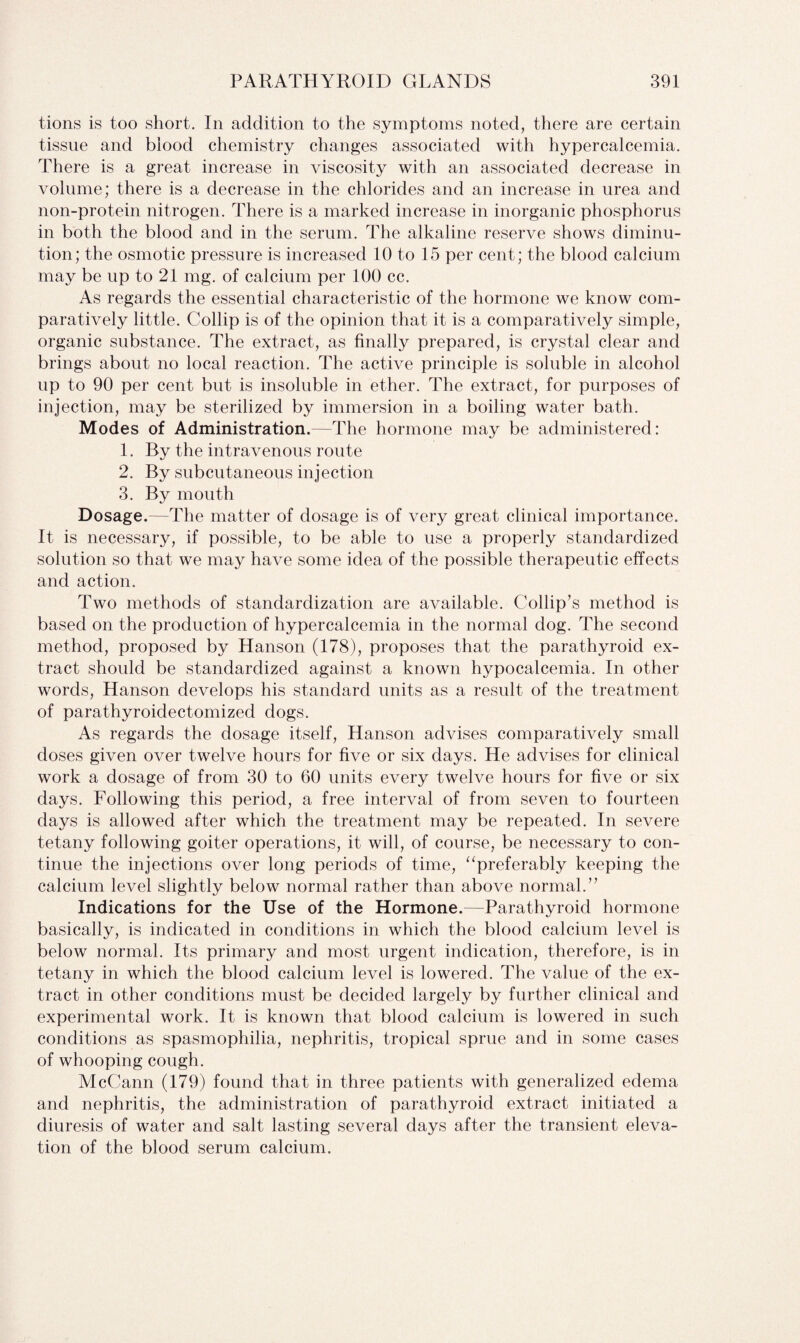 tions is too short. In addition to the symptoms noted, there are certain tissue and blood chemistry changes associated with hypercalcemia. There is a great increase in viscosity with an associated decrease in volume; there is a decrease in the chlorides and an increase in urea and non-protein nitrogen. There is a marked increase in inorganic phosphorus in both the blood and in the serum. The alkaline reserve shows diminu¬ tion; the osmotic pressure is increased 10 to 15 per cent; the blood calcium may be up to 21 mg. of calcium per 100 cc. As regards the essential characteristic of the hormone we know com¬ paratively little. Collip is of the opinion that it is a comparatively simple, organic substance. The extract, as finally prepared, is crystal clear and brings about no local reaction. The active principle is soluble in alcohol up to 90 per cent but is insoluble in ether. The extract, for purposes of injection, may be sterilized by immersion in a boiling water bath. Modes of Administration.—The hormone may be administered: 1. By the intravenous route 2. By subcutaneous injection 3. By mouth Dosage.—The matter of dosage is of very great clinical importance. It is necessary, if possible, to be able to use a properly standardized solution so that we may have some idea of the possible therapeutic effects and action. Two methods of standardization are available. Collip’s method is based on the production of hypercalcemia in the normal dog. The second method, proposed by Hanson (178), proposes that the parathyroid ex¬ tract should be standardized against a known hypocalcemia. In other words, Hanson develops his standard units as a result of the treatment of parathyroidectomized dogs. As regards the dosage itself, Hanson advises comparatively small doses given over twelve hours for five or six days. He advises for clinical work a dosage of from 30 to 60 units every twelve hours for five or six days. Following this period, a free interval of from seven to fourteen days is allowed after which the treatment may be repeated. In severe tetany following goiter operations, it will, of course, be necessary to con¬ tinue the injections over long periods of time, “preferably keeping the calcium level slightly below normal rather than above normal.” Indications for the Use of the Hormone.—Parathyroid hormone basically, is indicated in conditions in which the blood calcium level is below normal. Its primary and most urgent indication, therefore, is in tetany in which the blood calcium level is lowered. The value of the ex¬ tract in other conditions must be decided largely by further clinical and experimental work. It is known that blood calcium is lowered in such conditions as spasmophilia, nephritis, tropical sprue and in some cases of whooping cough. McCann (179) found that in three patients with generalized edema and nephritis, the administration of parathyroid extract initiated a diuresis of water and salt lasting several days after the transient eleva¬ tion of the blood serum calcium.