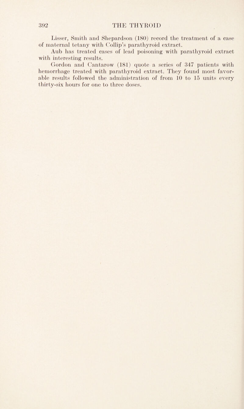 Lisser, Smith and Shepardson (180) record the treatment of a case of maternal tetany with Collip’s parathyroid extract. Aub has treated cases of lead poisoning with parathyroid extract with interesting results. Gordon and Cantarow (181) quote a series of 347 patients with hemorrhage treated with parathyroid extract. They found most favor¬ able results followed the administration of from 10 to 15 units every thirty-six hours for one to three doses.