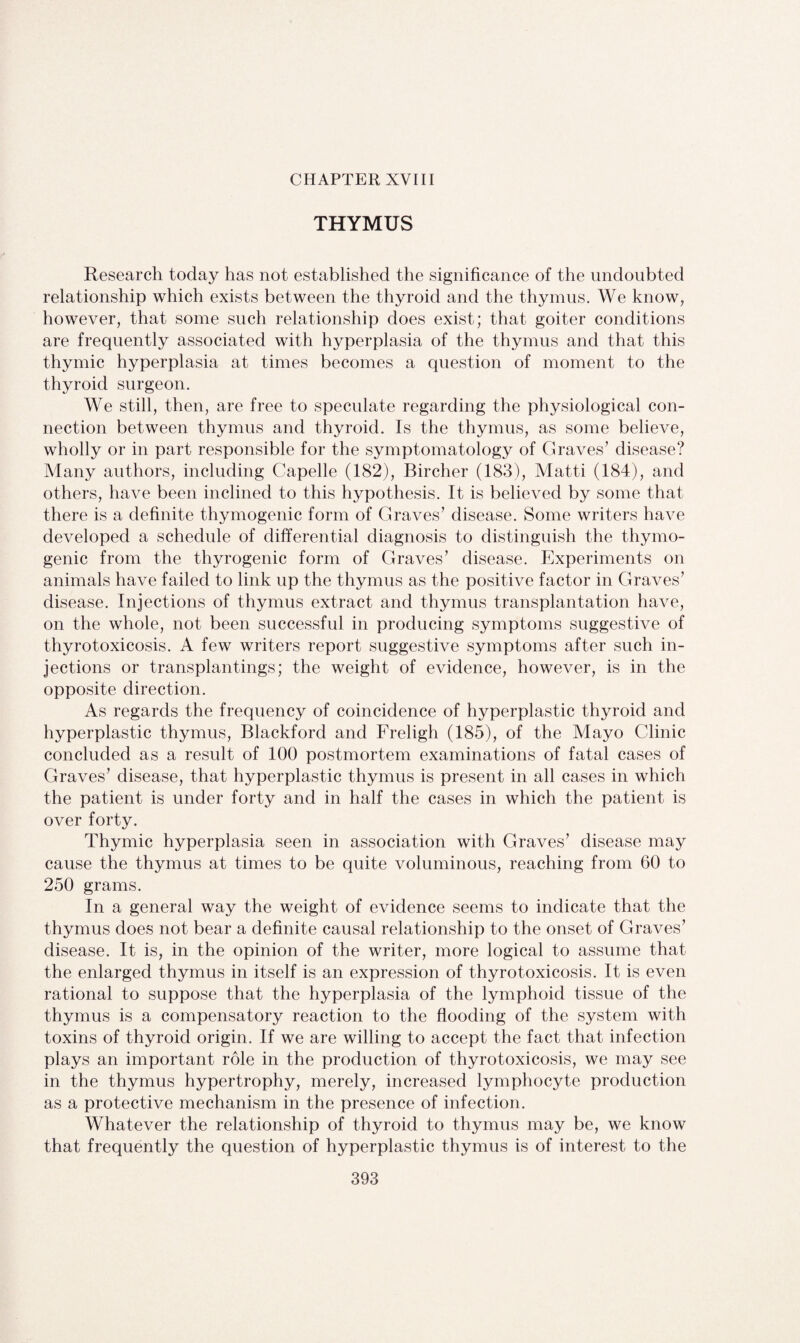 CHAPTER XVIII THYMUS Research today has not established the significance of the undoubted relationship which exists between the thyroid and the thymus. We know, however, that some such relationship does exist; that goiter conditions are frequently associated with hyperplasia of the thymus and that this thymic hyperplasia at times becomes a question of moment to the thyroid surgeon. We still, then, are free to speculate regarding the physiological con¬ nection between thymus and thyroid. Is the thymus, as some believe, wholly or in part responsible for the symptomatology of Graves’ disease? Many authors, including Capelle (182), Bircher (183), Matti (184), and others, have been inclined to this hypothesis. It is believed by some that there is a definite thymogenic form of Graves’ disease. Some writers have developed a schedule of differential diagnosis to distinguish the thymo¬ genic from the thyrogenic form of Graves’ disease. Experiments on animals have failed to link up the thymus as the positive factor in Graves’ disease. Injections of thymus extract and thymus transplantation have, on the whole, not been successful in producing symptoms suggestive of thyrotoxicosis. A few writers report suggestive symptoms after such in¬ jections or transplantings; the weight of evidence, however, is in the opposite direction. As regards the frequency of coincidence of hyperplastic thyroid and hyperplastic thymus, Blackford and Freligh (185), of the Mayo Clinic concluded as a result of 100 postmortem examinations of fatal cases of Graves’ disease, that hyperplastic thymus is present in all cases in which the patient is under forty and in half the cases in which the patient is over forty. Thymic hyperplasia seen in association with Graves’ disease may cause the thymus at times to be quite voluminous, reaching from 60 to 250 grams. In a general way the weight of evidence seems to indicate that the thymus does not bear a definite causal relationship to the onset of Graves’ disease. It is, in the opinion of the writer, more logical to assume that the enlarged thymus in itself is an expression of thyrotoxicosis. It is even rational to suppose that the hyperplasia of the lymphoid tissue of the thymus is a compensatory reaction to the flooding of the system with toxins of thyroid origin. If we are willing to accept the fact that infection plays an important role in the production of thyrotoxicosis, we may see in the thymus hypertrophy, merely, increased lymphocyte production as a protective mechanism in the presence of infection. Whatever the relationship of thyroid to thymus may be, we know that frequently the question of hyperplastic thymus is of interest to the