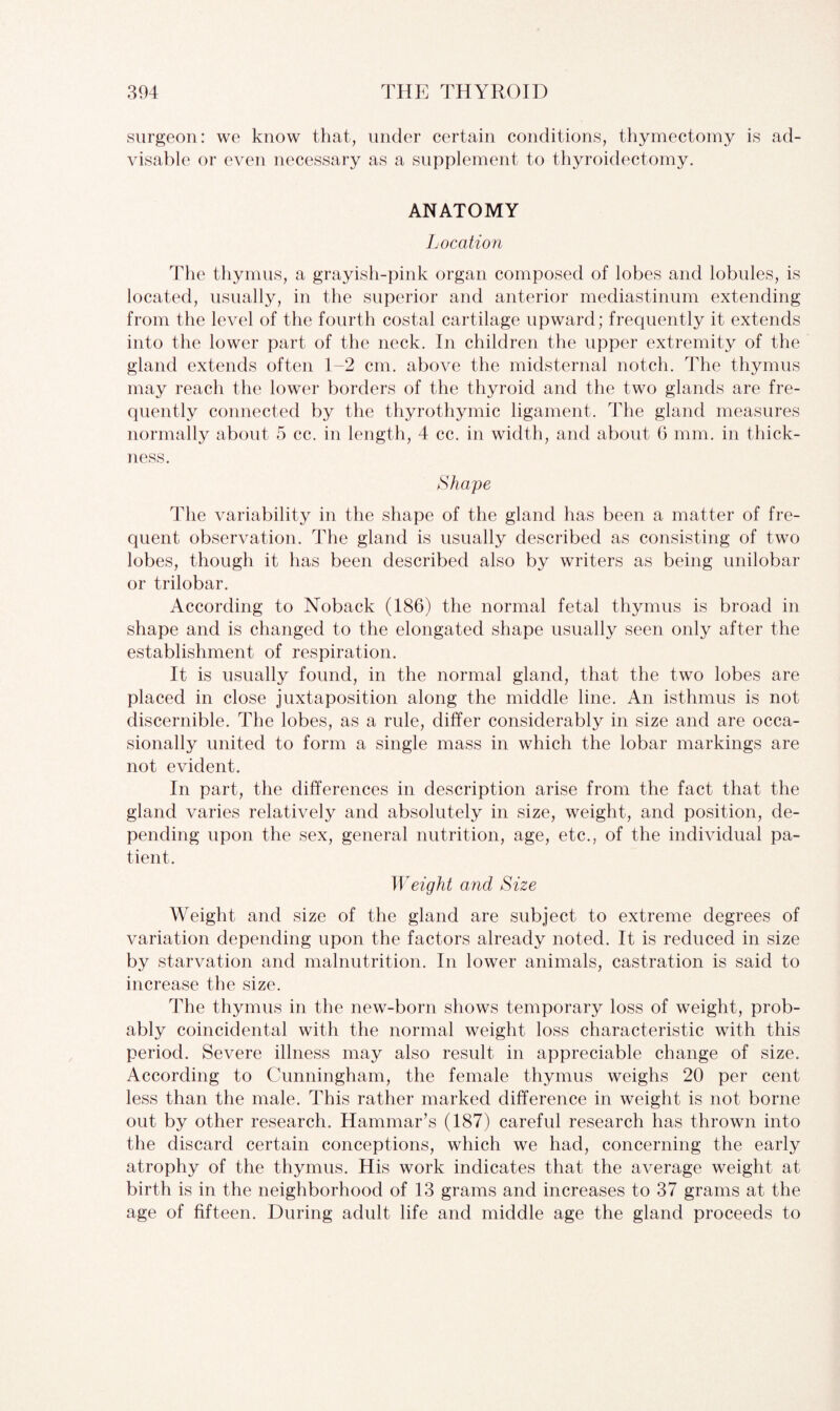 surgeon: we know that, under certain conditions, thymectomy is ad¬ visable or even necessary as a supplement to thyroidectomy. ANATOMY Location The thymus, a grayish-pink organ composed of lobes and lobules, is located, usually, in the superior and anterior mediastinum extending from the level of the fourth costal cartilage upward; frequently it extends into the lower part of the neck. In children the upper extremity of the gland extends often 1-2 cm. above the midsternal notch. The thymus may reach the lower borders of the thyroid and the two glands are fre¬ quently connected by the thyrothymic ligament. The gland measures normally about 5 cc. in length, 4 cc. in width, and about G mm. in thick¬ ness. Shape The variability in the shape of the gland has been a matter of fre¬ quent observation. The gland is usually described as consisting of two lobes, though it has been described also by writers as being unilobar or trilobar. According to Noback (186) the normal fetal thymus is broad in shape and is changed to the elongated shape usually seen only after the establishment of respiration. It is usually found, in the normal gland, that the two lobes are placed in close juxtaposition along the middle line. An isthmus is not discernible. The lobes, as a rule, differ considerably in size and are occa¬ sionally united to form a single mass in which the lobar markings are not evident. In part, the differences in description arise from the fact that the gland varies relatively and absolutely in size, weight, and position, de¬ pending upon the sex, general nutrition, age, etc., of the individual pa¬ tient. Weight and Size Weight and size of the gland are subject to extreme degrees of variation depending upon the factors already noted. It is reduced in size by starvation and malnutrition. In lower animals, castration is said to increase the size. The thymus in the new-born shows temporary loss of weight, prob¬ ably coincidental with the normal weight loss characteristic with this period. Severe illness may also result in appreciable change of size. According to Cunningham, the female thymus weighs 20 per cent less than the male. This rather marked difference in weight is not borne out by other research. Hammar’s (187) careful research has thrown into the discard certain conceptions, which we had, concerning the early atrophy of the thymus. His work indicates that the average weight at birth is in the neighborhood of 13 grams and increases to 37 grams at the age of fifteen. During adult life and middle age the gland proceeds to