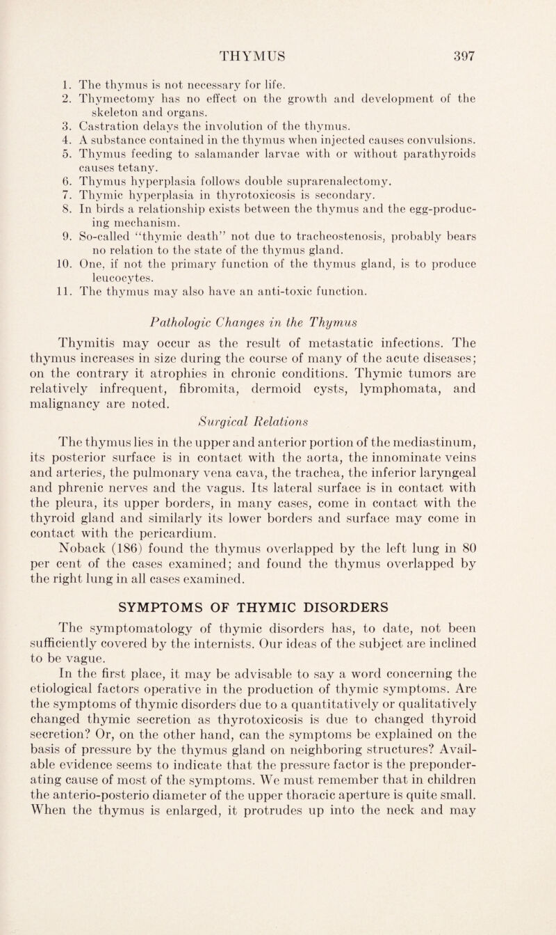 1. The thymus is not necessary for life. 2. Thymectomy has no effect on the growth and development of the skeleton and organs. 3. Castration delays the involution of the thymus. 4. A substance contained in the thymus when injected causes convulsions. 5. Thymus feeding to salamander larvae with or without parathyroids causes tetany. 6. Thymus hyperplasia follows double suprarenalectomy. 7. Thymic hyperplasia in thyrotoxicosis is secondary. 8. In birds a relationship exists between the thymus and the egg-produc¬ ing mechanism. 9. So-called “thymic death” not due to tracheostenosis, probably bears no relation to the state of the thymus gland. 10. One, if not the primary function of the thymus gland, is to produce leucocytes. 11. The thymus may also have an anti-toxic function. Pathologic Changes in the Thymus Thymitis may occur as the result of metastatic infections. The thymus increases in size during the course of many of the acute diseases; on the contrary it atrophies in chronic conditions. Thymic tumors are relatively infrequent, fibromita, dermoid cysts, lymphomata, and malignancy are noted. Surgical Relations The thymus lies in the upper and anterior portion of the mediastinum, its posterior surface is in contact with the aorta, the innominate veins and arteries, the pulmonary vena cava, the trachea, the inferior laryngeal and phrenic nerves and the vagus. Its lateral surface is in contact with the pleura, its upper borders, in many cases, come in contact with the thyroid gland and similarly its lower borders and surface may come in contact with the pericardium. Noback (186) found the thymus overlapped by the left lung in 80 per cent of the cases examined; and found the thymus overlapped by the right lung in all cases examined. SYMPTOMS OF THYMIC DISORDERS The symptomatology of thymic disorders has, to date, not been sufficiently covered by the internists. Our ideas of the subject are inclined to be vague. In the first place, it may be advisable to say a word concerning the etiological factors operative in the production of thymic symptoms. Are the symptoms of thymic disorders due to a quantitatively or qualitatively changed thymic secretion as thyrotoxicosis is due to changed thyroid secretion? Or, on the other hand, can the symptoms be explained on the basis of pressure by the thymus gland on neighboring structures? Avail¬ able evidence seems to indicate that the pressure factor is the preponder¬ ating cause of most of the symptoms. We must remember that in children the anterio-posterio diameter of the upper thoracic aperture is quite small. When the thymus is enlarged, it protrudes up into the neck and may