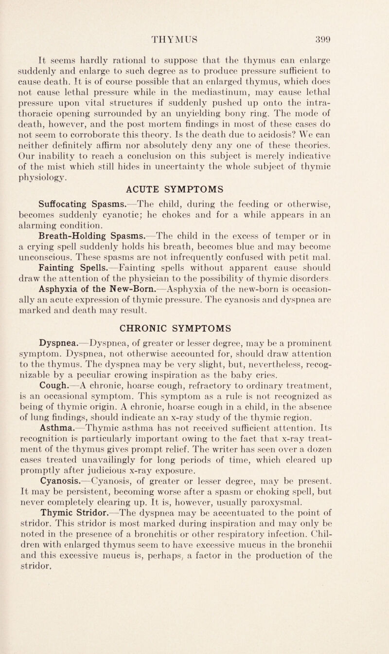 It seems hardly rational to suppose that the thymus can enlarge suddenly and enlarge to such degree as to produce pressure sufficient to cause death. It is of course possible that an enlarged thymus, which does not cause lethal pressure while in the mediastinum, may cause lethal pressure upon vital structures if suddenly pushed up onto the intra- thoracic opening surrounded by an unyielding bony ring. The mode of death, however, and the post mortem findings in most of these cases do not seem to corroborate this theory. Is the death due to acidosis? We can neither definitely affirm nor absolutely deny any one of these theories. Our inability to reach a conclusion on this subject is merely indicative of the mist which still hides in uncertainty the whole subject of thymic physiology. ACUTE SYMPTOMS Suffocating Spasms.—The child, during the feeding or otherwise, becomes suddenly cyanotic; he chokes and for a while appears in an alarming condition. Breath-Holding Spasms.—The child in the excess of temper or in a crying spell suddenly holds his breath, becomes blue and may become unconscious. These spasms are not infrequently confused with petit mal. Fainting Spells.—Fainting spells without apparent cause should draw the attention of the physician to the possibility of thymic disorders. Asphyxia of the New-Born.—Asphyxia of the new-born is occasion¬ ally an acute expression of thymic pressure. The cyanosis and dyspnea are marked and death may result. CHRONIC SYMPTOMS Dyspnea.—Dyspnea, of greater or lesser degree, may be a prominent symptom. Dyspnea, not otherwise accounted for, should draw attention to the thymus. The dyspnea may be very slight, but, nevertheless, recog¬ nizable by a peculiar crowing inspiration as the baby cries. Cough.—A chronic, hoarse cough, refractory to ordinary treatment, is an occasional symptom. This symptom as a rule is not recognized as being of thymic origin. A chronic, hoarse cough in a child, in the absence of lung findings, should indicate an x-ray study of the thymic region. Asthma.—Thymic asthma has not received sufficient attention. Its recognition is particularly important owing to the fact that x-ray treat¬ ment of the thymus gives prompt relief. The writer has seen over a dozen cases treated unavailingly for long periods of time, which cleared up promptly after judicious x-ray exposure. Cyanosis.—Cyanosis, of greater or lesser degree, may be present. It may be persistent, becoming worse after a spasm or choking spell, but never completely clearing up. It is, however, usually paroxysmal. Thymic Stridor.—The dyspnea may be accentuated to the point of stridor. This stridor is most marked during inspiration and may only be noted in the presence of a bronchitis or other respiratory infection. Chil¬ dren with enlarged thymus seem to have excessive mucus in the bronchii and this excessive mucus is, perhaps, a factor in the production of the stridor.