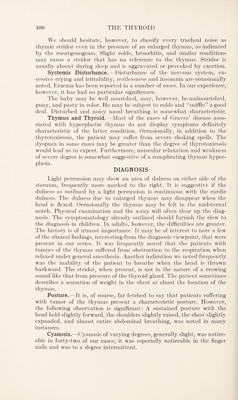 We should hesitate, however, to classify every tracheal noise as thymic stridor even in the presence of an enlarged thymus, as indicated by the roentgenogram. Slight colds, bronchitis, and similar conditions may cause a stridor that has no reference to the thymus. Stridor is usually absent during sleep and is aggravated or provoked by exertion. Systemic Disturbance.—Disturbance of the nervous system, ex¬ cessive crying and irritability, restlessness and insomnia are occasionally noted. Eczema has been reported in a number of cases. In our experience, however, it has had no particular significance. The baby may be well nourished, may, however, be malnourished, puny, and pasty in color. He may be subject to colds and “sniffle” a good deal. Disturbed and noisy nasal breathing is somewhat characteristic. Thymus and Thyroid.—Most of the cases of Graves’ disease asso¬ ciated with hyperplastic thymus do not display symptoms definitely characteristic of the latter condition. Occasionally, in addition to the thyrotoxicosis, the patient may suffer from severe choking spells. The dyspnea in some cases may be greater than the degree of thyrotoxicosis would lead us to expect. Furthermore, muscular relaxation and weakness of severe degree is somewhat suggestive of a complicating thymus hyper¬ plasia. DIAGNOSIS Light percussion may show an area of dulness on either side of the sternum, frequently more marked to the right. It is suggestive if the dulness as outlined by a light percussion is continuous with the cardie dulness. The dulness due to enlarged thymus may disappear when the head is flexed. Occasionally the thymus may be felt in the midsternal notch. Physical examination and the x-ray will often clear up the diag¬ nosis. The symptomatology already outlined should furnish the clew to the diagnosis in children. In adults, however, the difficulties are greater. The history is of utmost importance. It may be of interest to note a few of the clinical findings, interesting from the diagnosis viewpoint, that were present in our series. It was frequently noted that the patients with tumors of the thymus suffered from obstruction to the respiration when relaxed under general anesthesia. Another indication we noted frequently was the inability of the patient to breathe when the head is thrown backward. The stridor, when present, is not in the nature of a crowing sound like that from pressure of the thyroid gland. The patient sometimes describes a sensation of weight in the chest at about the location of the thymus. Posture.—It is, of course, far fetched to say that patients suffering with tumor of the thymus present a characteristic posture. However, the following observation is significant: A sustained posture with the head held slightly forward, the shoulders slightly raised, the chest slightly expanded, and almost entire abdominal breathing, was noted in many instances. Cyanosis.—Cyanosis of varying degrees, generally slight, was notice¬ able in forty-two of our cases; it was especially noticeable in the finger nails and was to a degree intermittent.