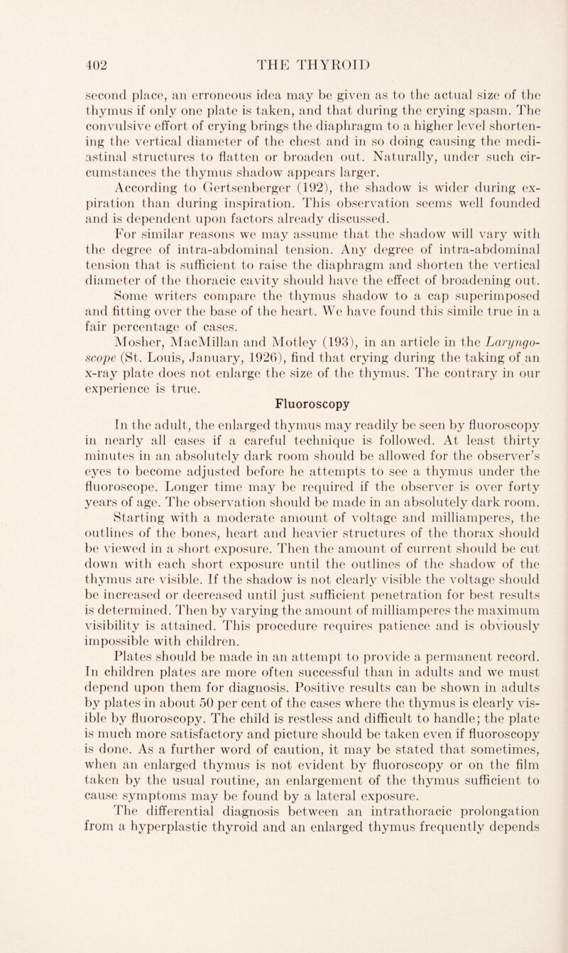 second place, an erroneous idea may be given as to the actual size of the thymus if only one plate is taken, and that during the crying spasm. The convulsive effort of crying brings the diaphragm to a higher level shorten¬ ing the vertical diameter of the chest and in so doing causing the medi¬ astinal structures to flatten or broaden out. Naturally, under such cir¬ cumstances the thymus shadow appears larger. According to Gertsenberger (192), the shadow is wider during ex¬ piration than during inspiration. This observation seems well founded and is dependent upon factors already discussed. For similar reasons we may assume that the shadow will vary with the degree of intra-abdominal tension. Any degree of intra-abdominal tension that is sufficient to raise the diaphragm and shorten the vertical diameter of the thoracic cavity should have the effect of broadening out. Some writers compare the thymus shadow to a cap superimposed and fitting over the base of the heart. We have found this simile true in a fair percentage of cases. Mosher, MacMillan and Motley (193), in an article in the Laryngo¬ scope (St. Louis, January, 1926), find that crying during the taking of an x-ray plate does not enlarge the size of the thymus. The contrary in our experience is true. Fluoroscopy In the adult, the enlarged thymus may readily be seen by fluoroscopy in nearly all cases if a careful technique is followed. At least thirty minutes in an absolutely dark room should be allowed for the observer’s eyes to become adjusted before he attempts to see a thymus under the fluoroscope. Longer time may be required if the observer is over forty years of age. The observation should be made in an absolutely dark room. Starting with a moderate amount of voltage and milliamperes, the outlines of the bones, heart and heavier structures of the thorax should be viewed in a short exposure. Then the amount of current should be cut down with each short exposure until the outlines of the shadow of the thymus are visible. If the shadow is not clearly visible the voltage should be increased or decreased until just sufficient penetration for best results is determined. Then by varying the amount of milliamperes the maximum visibility is attained. This procedure requires patience and is obviously impossible with children. Plates should be made in an attempt to provide a permanent record. In children plates are more often successful than in adults and we must depend upon them for diagnosis. Positive results can be shown in adults by plates in about 50 per cent of the cases where the thymus is clearly vis¬ ible by fluoroscopy. The child is restless and difficult to handle; the plate is much more satisfactory and picture should be taken even if fluoroscopy is done. As a further word of caution, it may be stated that sometimes, when an enlarged thymus is not evident by fluoroscopy or on the film taken by the usual routine, an enlargement of the thymus sufficient to cause symptoms may be found by a lateral exposure. The differential diagnosis between an intrathoracic prolongation from a hyperplastic thyroid and an enlarged thymus frequently depends