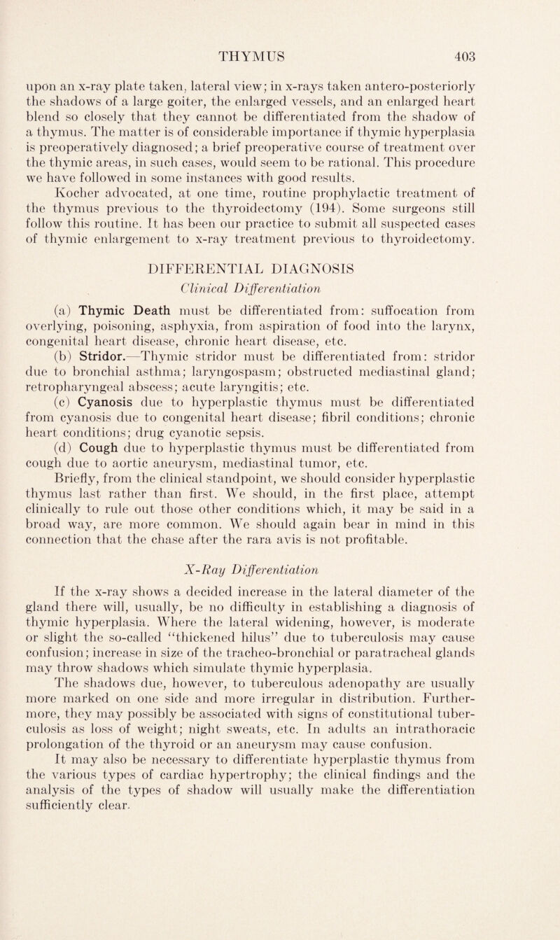 upon an x-ray plate taken, lateral view; in x-rays taken antero-posteriorly the shadows of a large goiter, the enlarged vessels, and an enlarged heart blend so closely that they cannot be differentiated from the shadow of a thymus. The matter is of considerable importance if thymic hyperplasia is preoperatively diagnosed; a brief preoperative course of treatment over the thymic areas, in such cases, would seem to be rational. This procedure we have followed in some instances with good results. Kocher advocated, at one time, routine prophylactic treatment of the thymus previous to the thyroidectomy (194). Some surgeons still follow this routine. It has been our practice to submit all suspected cases of thymic enlargement to x-ray treatment previous to thyroidectomy. DIFFERENTIAL DIAGNOSIS Clinical Differentiation (a) Thymic Death must be differentiated from: suffocation from overlying, poisoning, asphyxia, from aspiration of food into the larynx, congenital heart disease, chronic heart disease, etc. (b) Stridor.—Thymic stridor must be differentiated from: stridor due to bronchial asthma; laryngospasm; obstructed mediastinal gland; retropharyngeal abscess; acute laryngitis; etc. (c) Cyanosis due to hyperplastic thymus must be differentiated from cyanosis due to congenital heart disease; fibril conditions; chronic heart conditions; drug cyanotic sepsis. (d) Cough due to hyperplastic thymus must be differentiated from cough due to aortic aneurysm, mediastinal tumor, etc. Briefly, from the clinical standpoint, we should consider hyperplastic thymus last rather than first. We should, in the first place, attempt clinically to rule out those other conditions which, it may be said in a broad way, are more common. We should again bear in mind in this connection that the chase after the rara avis is not profitable. X-Ray Differentiation If the x-ray shows a decided increase in the lateral diameter of the gland there will, usually, be no difficulty in establishing a diagnosis of thymic hyperplasia. Where the lateral widening, however, is moderate or slight the so-called “thickened hilus” due to tuberculosis may cause confusion; increase in size of the tracheo-bronchial or paratracheal glands may throw shadows which simulate thymic hyperplasia. The shadows due, however, to tuberculous adenopathy are usually more marked on one side and more irregular in distribution. Further¬ more, they may possibly be associated with signs of constitutional tuber¬ culosis as loss of weight; night sweats, etc. In adults an intrathoracic prolongation of the thyroid or an aneurysm may cause confusion. It may also be necessary to differentiate hyperplastic thymus from the various types of cardiac hypertrophy; the clinical findings and the analysis of the types of shadow will usually make the differentiation sufficiently clear.