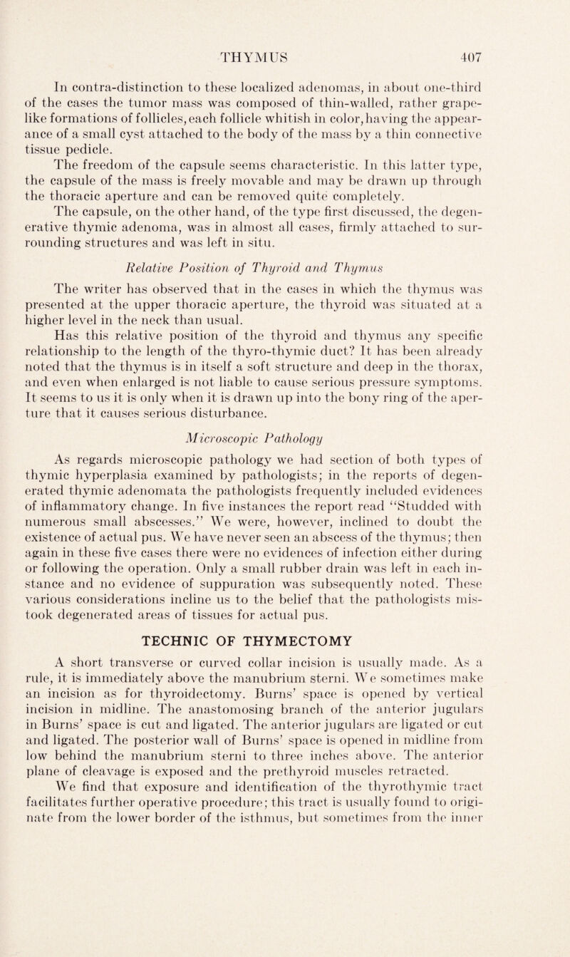 In contra-distinction to these localized adenomas, in about one-third of the cases the tumor mass was composed of thin-walled, rather grape- like formations of follicles, each follicle whitish in color, having the appear¬ ance of a small cyst attached to the body of the mass by a thin connective tissue pedicle. The freedom of the capsule seems characteristic. In this latter type, the capsule of the mass is freely movable and may be drawn up through the thoracic aperture and can be removed quite completely. The capsule, on the other hand, of the type first discussed, the degen¬ erative thymic adenoma, was in almost all cases, firmly attached to sur¬ rounding structures and was left in situ. Relative Position of Thyroid arid Thymus The writer has observed that in the cases in which the thymus was presented at the upper thoracic aperture, the thyroid was situated at a higher level in the neck than usual. Has this relative position of the thyroid and thymus any specific relationship to the length of the thyro-thymic duct? It has been already noted that the thymus is in itself a soft structure and deep in the thorax, and even when enlarged is not liable to cause serious pressure symptoms. It seems to us it is only when it is drawn up into the bony ring of the aper¬ ture that it causes serious disturbance. Microscopic Pathology As regards microscopic pathology we had section of both types of thymic hyperplasia examined by pathologists; in the reports of degen¬ erated thymic adenomata the pathologists frequently included evidences of inflammatory change. In five instances the report read “Studded with numerous small abscesses.” We were, however, inclined to doubt the existence of actual pus. We have never seen an abscess of the thymus; then again in these five cases there were no evidences of infection either during or following the operation. Only a small rubber drain was left in each in¬ stance and no evidence of suppuration was subsequently noted. These various considerations incline us to the belief that the pathologists mis¬ took degenerated areas of tissues for actual pus. TECHNIC OF THYMECTOMY A short transverse or curved collar incision is usually made. As a rule, it is immediately above the manubrium sterni. We sometimes make an incision as for thyroidectomy. Burns’ space is opened by vertical incision in midline. The anastomosing branch of the anterior jugulars in Burns’ space is cut and ligated. The anterior jugulars are ligated or cut and ligated. The posterior wall of Burns’ space is opened in midline from low behind the manubrium sterni to three inches above. The anterior plane of cleavage is exposed and the prethyroid muscles retracted. We find that exposure and identification of the thyrothymic tract facilitates further operative procedure; this tract is usually found to origi¬ nate from the lower border of the isthmus, but sometimes from the inner