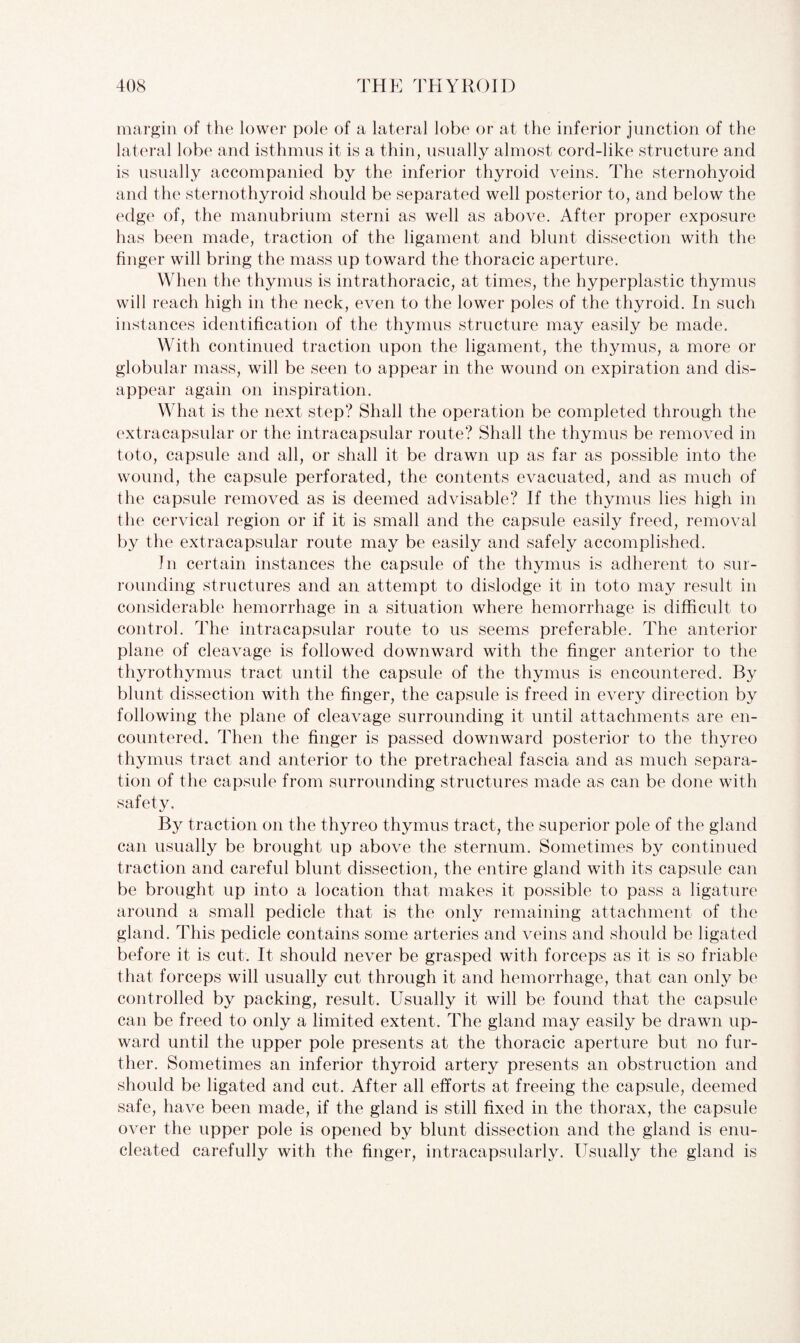 margin of the lower pole of a lateral lobe or at the inferior junction of the lateral lobe and isthmus it is a thin, usually almost cord-like structure and is usually accompanied by the inferior thyroid veins. The sternohyoid and the sternothyroid should be separated well posterior to, and below the edge of, the manubrium sterni as well as above. After proper exposure has been made, traction of the ligament and blunt dissection with the finger will bring the mass up toward the thoracic aperture. When the thymus is intrathoracic, at times, the hyperplastic thymus will reach high in the neck, even to the lower poles of the thyroid. In such instances identification of the thymus structure may easily be made. With continued traction upon the ligament, the thymus, a more or globular mass, will be seen to appear in the wound on expiration and dis¬ appear again on inspiration. What is the next step? Shall the operation be completed through the extracapsular or the intracapsular route? Shall the thymus be removed in toto, capsule and all, or shall it be drawn up as far as possible into the wound, the capsule perforated, the contents evacuated, and as much of the capsule removed as is deemed advisable? If the thymus lies high in the cervical region or if it is small and the capsule easily freed, removal by the extracapsular route may be easily and safely accomplished. In certain instances the capsule of the thymus is adherent to sur¬ rounding structures and an attempt to dislodge it in toto may result in considerable hemorrhage in a situation where hemorrhage is difficult to control. The intracapsular route to us seems preferable. The anterior plane of cleavage is followed downward with the finger anterior to the thyrothymus tract until the capsule of the thymus is encountered. By blunt dissection with the finger, the capsule is freed in every direction by following the plane of cleavage surrounding it until attachments are en¬ countered. Then the finger is passed downward posterior to the thyreo thymus tract and anterior to the pretracheal fascia and as much separa¬ tion of the capsule from surrounding structures made as can be done with safety. By traction on the thyreo thymus tract, the superior pole of the gland can usually be brought up above the sternum. Sometimes by continued traction and careful blunt dissection, the entire gland with its capsule can be brought up into a location that makes it possible to pass a ligature around a small pedicle that is the only remaining attachment of the gland. This pedicle contains some arteries and veins and should be ligated before it is cut. It should never be grasped with forceps as it is so friable that forceps will usually cut through it and hemorrhage, that can only be controlled by packing, result. Usually it will be found that the capsule can be freed to only a limited extent. The gland may easily be drawn up¬ ward until the upper pole presents at the thoracic aperture but no fur¬ ther. Sometimes an inferior thyroid artery presents an obstruction and should be ligated and cut. After all efforts at freeing the capsule, deemed safe, have been made, if the gland is still fixed in the thorax, the capsule over the upper pole is opened by blunt dissection and the gland is enu¬ cleated carefully with the finger, intracapsularly. Usually the gland is