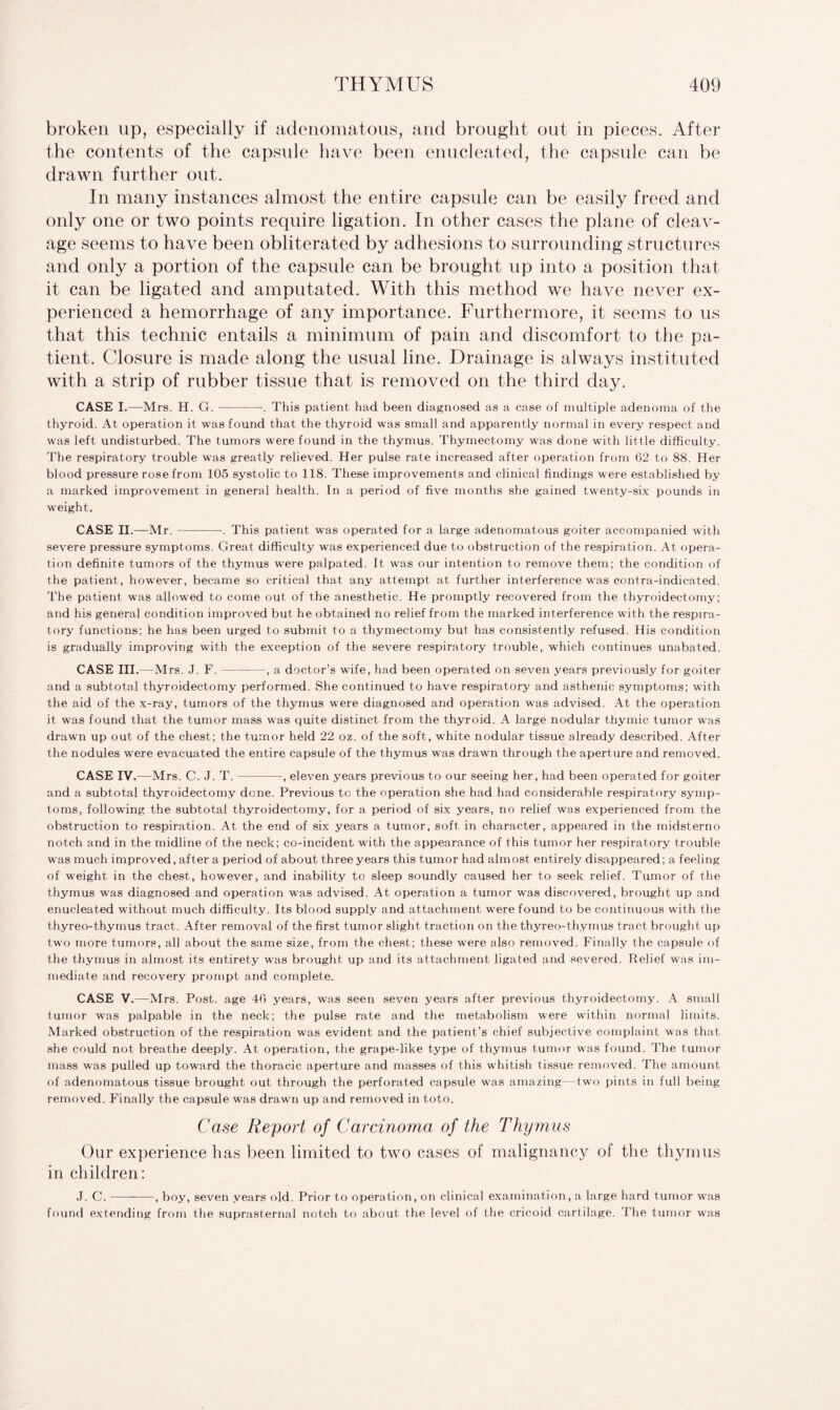 broken up, especially if adenomatous, and brought out in pieces. After the contents of the capsule have been enucleated, the capsule can be drawn further out. In many instances almost the entire capsule can be easily freed and only one or two points require ligation. In other cases the plane of cleav¬ age seems to have been obliterated by adhesions to surrounding structures and only a portion of the capsule can be brought up into a position that it can be ligated and amputated. With this method we have never ex¬ perienced a hemorrhage of any importance. Furthermore, it seems to us that this technic entails a minimum of pain and discomfort to the pa¬ tient. Closure is made along the usual line. Drainage is always instituted with a strip of rubber tissue that is removed on the third day. CASE I.—Mrs. H. G.-. This patient had been diagnosed as a case of multiple adenoma of the thyroid. At operation it was found that the thyroid was small and apparently normal in every respect and was left undisturbed. The tumors were found in the thymus. Thymectomy was done with little difficulty. The respiratory trouble was greatly relieved. Her pulse rate increased after operation from 62 to 88. Her blood pressure rose from 105 systolic to 118. These improvements and clinical findings were established by a marked improvement in general health. In a period of five months she gained twenty-six pounds in weight. CASE II.—Mr. --. This patient was operated for a large adenomatous goiter accompanied with severe pressure symptoms. Great difficulty was experienced due to obstruction of the respiration. At opera¬ tion definite tumors of the thymus were palpated. It was our intention to remove them; the condition of the patient , however, became so critical that any attempt at further interference was contra-indicated. The patient was allowed to come out of the anesthetic. He promptly recovered from the thyroidectomy; and his general condition improved but he obtained no relief from the marked interference with the respira¬ tory functions; he has been urged to submit to a thymectomy but has consistently refused. His condition is gradually improving with the exception of the severe respiratory trouble, which continues unabated. CASE III.—Mrs. J. F.-, a doctor’s wife, had been operated on seven years previously for goiter and a subtotal thyroidectomy performed. She continued to have respiratory and asthenic symptoms; with the aid of the x-ray, tumors of the thymus were diagnosed and operation was advised. At the operation it was found that the tumor mass was quite distinct from the thyroid. A large nodular thymic tumor was drawn up out of the chest; the tumor held 22 oz. of the soft, white nodular tissue already described. After the nodules were evacuated the entire capsule of the thymus was drawn through the aperture and removed. CASE IV.—Mrs. C. J. T.-•, eleven years previous to our seeing her, had been operated for goiter and a subtotal thyroidectomy done. Previous tc the operation she had had considerable respiratory symp¬ toms, following the subtotal thyroidectomy, for a period of six years, no relief was experienced from the obstruction to respiration. At the end of six years a tumor, soft in character, appeared in the midsterno notch and in the midline of the neck; co-incident with the appearance of this tumor her respiratory trouble was much improved, after a period of about three years this tumor had almost entirely disappeared; a feeling of weight in the chest, however, and inability to sleep soundly caused her to seek relief. Tumor of the thymus was diagnosed and operation was advised. At operation a tumor was discovered, brought up and enucleated without much difficulty. Its blood supply and attachment were found to be continuous with the thyreo-thymus tract. After removal of the first tumor slight traction on the thyreo-thymus tract brought up two more tumors, all about the same size, from the chest; these were also removed. Finally the capsule of the thymus in almost its entirety was brought up and its attachment ligated and severed. Relief was im¬ mediate and recovery prompt and complete. CASE V.—Mrs. Post, age 46 years, was seen seven years after previous thyroidectomy. A small tumor was palpable in the neck; the pulse rate and the metabolism were within normal limits. Marked obstruction of the respiration was evident and the patient’s chief subjective complaint was that she could not breathe deeply. At operation, the grape-like type of thymus tumor was found. The tumor mass was pulled up toward the thoracic aperture and masses of this wffiitish tissue removed. The amount of adenomatous tissue brought out through the perforated capsule was amazing—two pints in full being removed. Finally the capsule was drawn up and removed in toto. Case Report of Carcinoma of the Thymus Our experience has been limited to two cases of malignancy of the thymus in children: J. C.-, boy, seven years old. Prior to operation, on clinical examination, a large hard tumor was found extending from the suprasternal notch to about the level of the cricoid cartilage. The tumor was