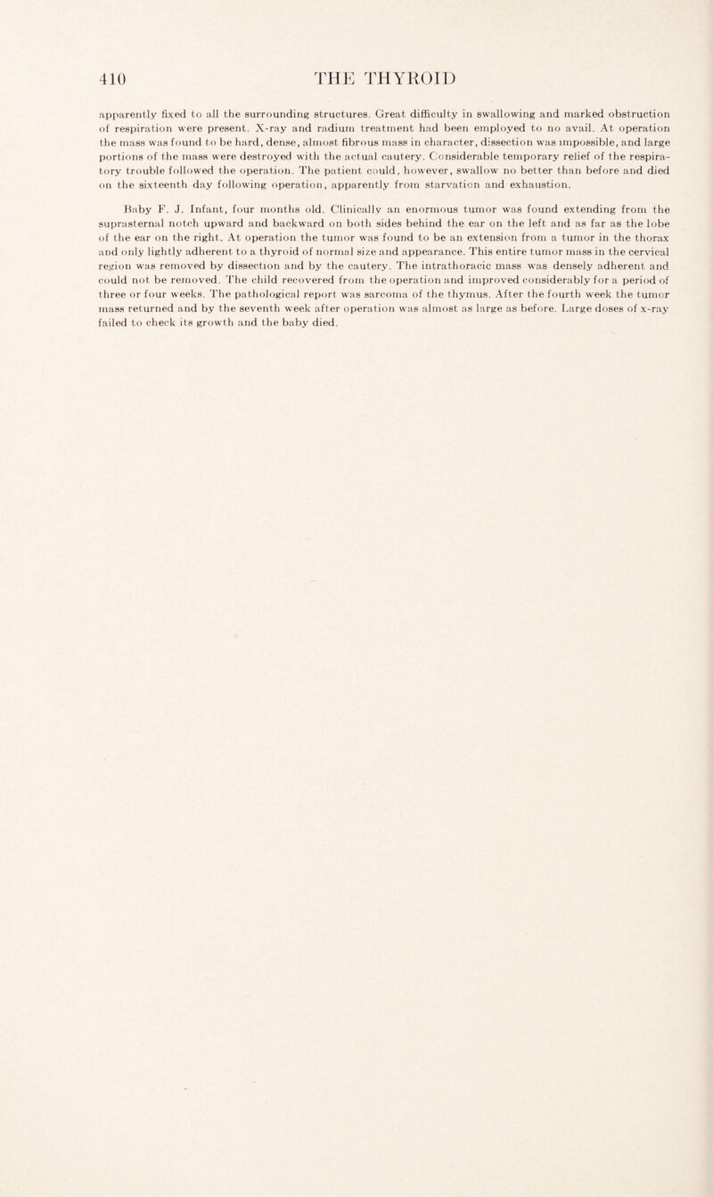 apparently fixed to all the surrounding structures. Great difficulty in swallowing and marked obstruction of respiration were present. X-ray and radium treatment had been employed to no avail. At operation the mass was found to be hard, dense, almost fibrous mass in character, dissection was impossible, and large portions of the mass were destroyed with the actual cautery. Considerable temporary relief of the respira¬ tory trouble followed the operation. The patient could, however, swallow no better than before and died on the sixteenth day following operation, apparently from starvation and exhaustion. Baby F. J. Infant, four months old. Clinically an enormous tumor was found extending from the suprasternal notch upward and backward on both sides behind the ear on the left and as far as the lobe of the ear on the right. At operation the tumor was found to be an extension from a tumor in the thorax and only lightly adherent to a thyroid of normal size and appearance. This entire tumor mass in the cervical region was removed by dissection and by the cautery. The intrathoracic mass was densely adherent and could not be removed. The child recovered from the operation and improved considerably for a period of three or four weeks. The pathological report was sarcoma of the thymus. After the fourth week the tumor mass returned and by the seventh week after operation was almost as large as before. Large doses of x-ray failed to check its growth and the baby died.
