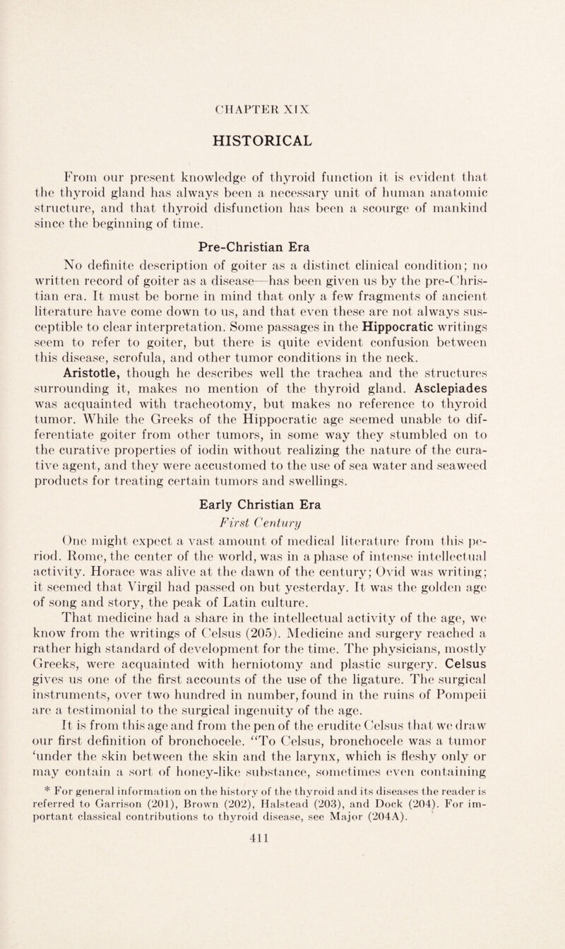 CHAPTER XIX HISTORICAL From our present knowledge of thyroid function it is evident that the thyroid gland has always been a necessary unit of human anatomic structure, and that thyroid disfunction has been a scourge of mankind since the beginning of time. Pre-Christian Era No definite description of goiter as a distinct clinical condition; no written record of goiter as a disease—has been given us by the pre-Chris¬ tian era. It must be borne in mind that only a few fragments of ancient literature have come down to us, and that even these are not always sus¬ ceptible to clear interpretation. Some passages in the Hippocratic writings seem to refer to goiter, but there is quite evident confusion between this disease, scrofula, and other tumor conditions in the neck. Aristotle, though he describes well the trachea and the structures surrounding it, makes no mention of the thyroid gland. Asclepiades was acquainted with tracheotomy, but makes no reference to thyroid tumor. While the Greeks of the Hippocratic age seemed unable to dif¬ ferentiate goiter from other tumors, in some way they stumbled on to the curative properties of iodin without realizing the nature of the cura¬ tive agent, and they were accustomed to the use of sea water and seaweed products for treating certain tumors and swellings. Early Christian Era First Century One might expect a vast amount of medical literature from this pe¬ riod. Rome, the center of the world, was in a phase of intense intellectual activity. Horace was alive at the dawn of the century; Ovid was writing; it seemed that Virgil had passed on but yesterday. It was the golden age of song and story, the peak of Latin culture. That medicine had a share in the intellectual activity of the age, we know from the writings of Celsus (205). Medicine and surgery reached a rather high standard of development for the time. The physicians, mostly Greeks, were acquainted with herniotomy and plastic surgery. Celsus gives us one of the first accounts of the use of the ligature. The surgical instruments, over two hundred in number, found in the ruins of Pompeii arc a testimonial to the surgical ingenuity of the age. It is from this age and from the pen of the erudite Celsus that we draw our first definition of bronchocele. “To Celsus, bronchocele was a tumor hinder the skin between the skin and the larynx, which is fleshy only or may contain a sort of honey-like substance, sometimes even containing * For general information on the history of the thyroid and its diseases the reader is referred to Garrison (201), Brown (202), Halstead (203), and Dock (204). For im¬ portant classical contributions to thyroid disease, see Major (204A).