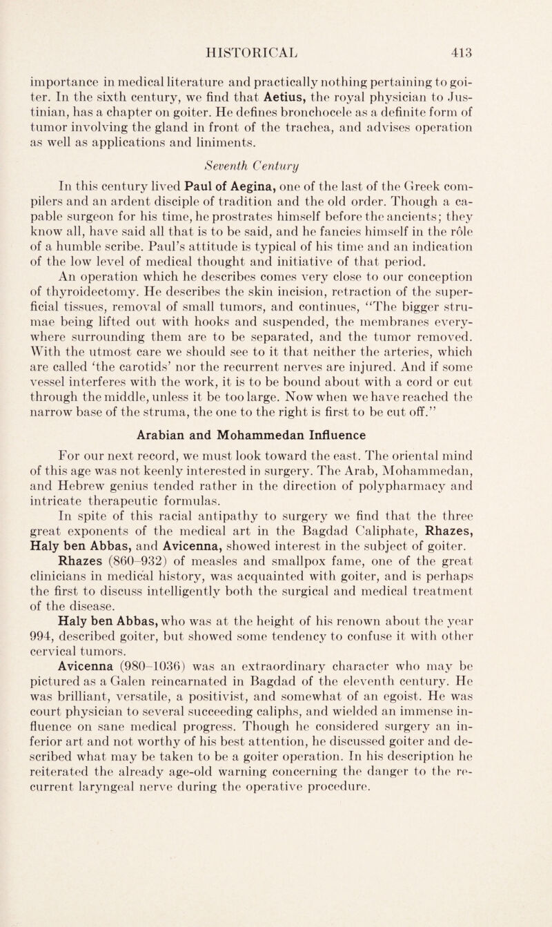 importance in medical literature and practically nothing pertaining to goi¬ ter. In the sixth century, we find that Aetius, the royal physician to Jus¬ tinian, has a chapter on goiter. He defines bronchocele as a definite form of tumor involving the gland in front of the trachea, and advises operation as well as applications and liniments. Seventh Century In this century lived Paul of Aegina, one of the last of the Greek com¬ pilers and an ardent disciple of tradition and the old order. Though a ca¬ pable surgeon for his time, he prostrates himself before the ancients; they know all, have said all that is to be said, and he fancies himself in the role of a humble scribe. Paul's attitude is typical of his time and an indication of the low level of medical thought and initiative of that period. An operation which he describes comes very close to our conception of thyroidectomy. He describes the skin incision, retraction of the super¬ ficial tissues, removal of small tumors, and continues, “The bigger stru- mae being lifted out with hooks and suspended, the membranes every¬ where surrounding them are to be separated, and the tumor removed. With the utmost care we should see to it that neither the arteries, which are called The carotids’ nor the recurrent nerves are injured. And if some vessel interferes with the work, it is to be bound about with a cord or cut through the middle, unless it be too large. Now when we have reached the narrow base of the struma, the one to the right is first to be cut off.” Arabian and Mohammedan Influence For our next record, we must look toward the east. The oriental mind of this age was not keenly interested in surgery. The Arab, Mohammedan, and Hebrew genius tended rather in the direction of polypharmacy and intricate therapeutic formulas. In spite of this racial antipathy to surgery we find that the three great exponents of the medical art in the Bagdad Caliphate, Rhazes, Haly ben Abbas, and Avicenna, showed interest in the subject of goiter. Rhazes (860-932) of measles and smallpox fame, one of the great clinicians in medical history, was acquainted with goiter, and is perhaps the first to discuss intelligently both the surgical and medical treatment of the disease. Haly ben Abbas, who was at the height of his renown about the year 994, described goiter, but showed some tendency to confuse it with other cervical tumors. Avicenna (980-1036) was an extraordinary character who may be pictured as a Galen reincarnated in Bagdad of the eleventh century. He was brilliant, versatile, a positivist, and somewhat of an egoist. He was court physician to several succeeding caliphs, and wielded an immense in¬ fluence on sane medical progress. Though he considered surgery an in¬ ferior art and not worthy of his best attention, he discussed goiter and de¬ scribed what may be taken to be a goiter operation. In his description he reiterated the already age-old warning concerning the danger to the re¬ current laryngeal nerve during the operative procedure.