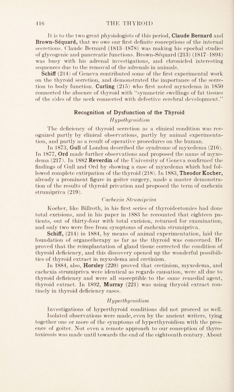It is to the two great physiologists of this period, Claude Bernard and Brown-Sequard, that we owe our first definite conceptions of the internal secretions. Claude Bernard (1813-1878) was making his epochal studies of glycogenic and pancreatic functions. Brown-Sequard (213) (1817-1894) was busy with his adrenal investigations, and chronicled interesting sequences due to the removal of the adrenals in animals. Schifif (214) of Geneva contributed some of the first experimental work on the thyroid secretion, and demonstrated the importance of the secre¬ tion to body function. Curling (215) who first noted myxedema in 1850 connected the absence of thyroid with “symmetric swellings of fat tissues of the sides of the neck connected with defective cerebral development.” Recognition of Dysfunction of the Thyroid //ypothyroidism The deficiency of thyroid secretion as a clinical condition was rec¬ ognized partly by clinical observations, partly by animal experimenta¬ tion, and partly as a result of operative procedures on the human. In 1873, Gull of London described the syndrome of myxedema (216). In 1877, Ord made further observations and proposed the name of myxe¬ dema (217). In 1882 Reverdin of the University of Geneva confirmed the findings of Gull and Ord by showing a case of myxedema which had fol¬ lowed complete extirpation of the thyroid (218). In 1883, Theodor Kocher, already a prominent figure in goiter surgery, made a master demonstra¬ tion of the results of thyroid privation and proposed the term of cachexia strumipriva (219). Cachexia Strumipriva Kocher, like Billroth, in his first series of thyroidectomies had done total excisions, and in his paper in 1883 he recounted that eighteen pa¬ tients, out of thirty-four with total excision, returned for examination, and only two were free from symptoms of cachexia strumipriva. Schiff, (214) in 1884, by means of animal experimentation, laid the foundation of organotherapy as far as the thyroid was concerned. He proved that the reimplantation of gland tissue corrected the condition of thyroid deficiency, and this discovery opened up the wonderful possibili¬ ties of thyroid extract in myxedema and cretinism. In 1884, also, Horsley (220) proved that cretinism, myxedema, and cachexia strumipriva were identical as regards causation, were all due to thyroid deficiency and were all susceptible to the same remedial agent, thyroid extract. In 1892, Murray (221) was using thryoid extract rou¬ tinely in thyroid deficiency cases. Hyperthyroidism Investigations of hyperthyroid conditions did not proceed as well. Isolated observations were made, even by the ancient writers, tying together one or more of the symptoms of hyperthyroidism with the pres¬ ence of goiter. Not even a remote approach to our conception of thyro¬ toxicosis was made until towards the end of the eighteenth century. About
