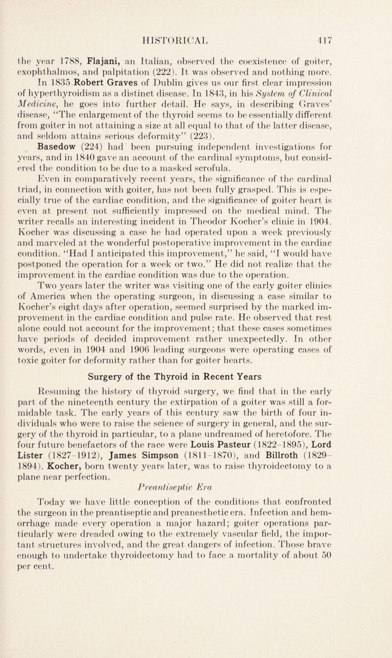 the year 1788, Flajani, an Italian, observed the coexistence of goiter, exophthalmos, and palpitation (222). It was observed and nothing more. In 1835 Robert Graves of Dublin gives ns our first clear impression of hyperthyroidism as a distinct disease. In 1843, in his System of Clinical Medicine, he goes into further detail. He says, in describing Graves’ disease, “The enlargement of the thyroid seems to be essentially different from goiter in not attaining a size at all equal to that of the latter disease, and seldom attains serious deformity” (223). Basedow (224) had been pursuing independent investigations for years, and in 1840 gave an account of the cardinal symptoms, but consid¬ ered the condition to be due to a masked scrofula. Even in comparatively recent years, the significance of the cardinal triad, in connection with goiter, has not been fully grasped. This is espe¬ cially true of the cardiac condition, and the significance of goiter heart is even at present not sufficiently impressed on the medical mind. The writer recalls an interesting incident in Theodor Kocher’s clinic in 1904. Kocher was discussing a case he had operated upon a week previously and marveled at the wonderful postoperative improvement in the cardiac condition. “Had I anticipated this improvement,” he said, “I would have postponed the operation for a week or two.” He did not realize that the improvement in the cardiac condition was due to the operation. Two years later the writer was visiting one of the early goiter clinics of America when the operating surgeon, in discussing a case similar to Kocher’s eight days after operation, seemed surprised by the marked im¬ provement in the cardiac condition and pulse rate. He observed that rest alone could not account for the improvement; that these cases sometimes have periods of decided improvement rather unexpectedly. In other words, even in 1904 and 1906 leading surgeons were operating cases of toxic goiter for deformity rather than for goiter hearts. Surgery of the Thyroid in Recent Years Resuming the history of thyroid surgery, we find that in the early part of the nineteepth century the extirpation of a goiter was still a for¬ midable task. The early years of this century saw the birth of four in¬ dividuals who were to raise the science of surgery in general, and the sur¬ gery of the thyroid in particular, to a plane undreamed of heretofore. The four future benefactors of the race were Louis Pasteur (1822-1895), Lord Lister (1827-1912), James Simpson (1811-1870), and Billroth (1829- 1894). Kocher, born twenty years later, was to raise thyroidectomy to a plane near perfection. Preantiseptic Era Today we have little conception of the conditions that confronted the surgeon in the preantiseptic and preanesthetic era. Infection and hem¬ orrhage made every operation a major hazard; goiter operations par¬ ticularly were dreaded owing to the extremely vascular field, the impor¬ tant structures involved, and the great dangers of infection. Those brave enough to undertake thyroidectomy had to face a mortality of about 50 per cent.