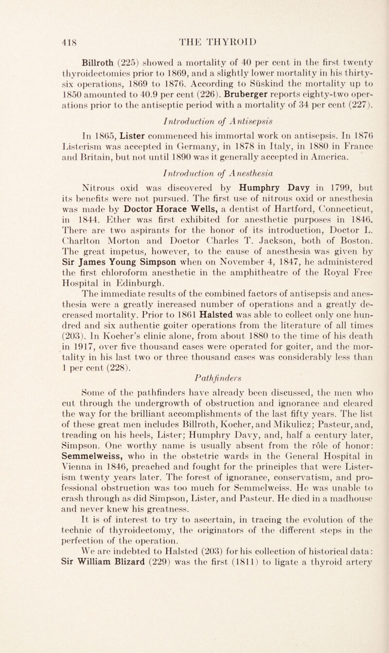 Billroth (225) showed a mortality of 40 per cent in the first twenty thyroidectomies prior to 1809, and a slightly lower mortality in his thirty- six operations, 1869 to 1876. According to Suskind the mortality up to 1850 amounted to 40.9 per cent (226). Bruberger reports eighty-two oper¬ ations prior to the antiseptic period with a mortality of 34 per cent (227). Introduction of Antisepsis In 1865, Lister commenced his immortal work on antisepsis. In 1876 Listerism was accepted in Germany, in 1878 in Italy, in 1880 in France and Britain, but not until 1890 was it generally accepted in America. Introduction of Anesthesia Nitrous oxid was discovered by Humphry Davy in 1799, but its benefits were not pursued. The first use of nitrous oxid or anesthesia was made by Doctor Horace Wells, a dentist of Hartford, Connecticut, in 1844. Ether was first exhibited for anesthetic purposes in 1846. There are two aspirants for the honor of its introduction, Doctor L. Charlton Morton and Doctor Charles T. Jackson, both of Boston. The great impetus, however, to the cause of anesthesia was given by Sir James Young Simpson when on November 4, 1847, he administered the first chloroform anesthetic in the amphitheatre of the Royal Free Hospital in Edinburgh. The immediate results of the combined factors of antisepsis and anes¬ thesia were a greatly increased number of operations and a greatly de¬ creased mortality. Prior to 1861 Halsted was able to collect only one hun¬ dred and six authentic goiter operations from the literature of all times (203). In Kocher’s clinic alone, from about 1880 to the time of his death in 1917, over five thousand cases were operated for goiter, and the mor¬ tality in his last two or three thousand cases was considerably less than 1 per cent (228). Pathfinders Some of the pathfinders have already been discussed, the men who cut through the undergrowth of obstruction and ignorance and cleared the way for the brilliant accomplishments of the last fifty years. The list of these great men includes Billroth, Kocher, and Mikulicz; Pasteur, and, treading on his heels, Lister; Humphry Davy, and, half a century later, Simpson. One worthy name is usually absent from the role of honor: Semmelweiss, who in the obstetric wards in the General Hospital in Vienna in 1846, preached and fought for the principles that were Lister- ism twenty years later. The forest of ignorance, conservatism, and pro¬ fessional obstruction was too much for Semmelweiss. He was unable to crash through as did Simpson, Lister, and Pasteur. He died in a madhouse and never knew his greatness. It is of interest to try to ascertain, in tracing the evolution of the technic of thyroidectomy, the originators of the different steps in the perfection of the operation. We are indebted to Halsted (203) for his collection of historical data: Sir William Blizard (229) was the first (1811) to ligate a thyroid artery