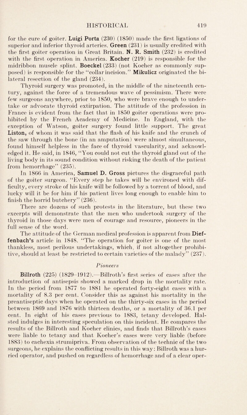 for the cure of goiter. Luigi Porta (230) (1850) made the first ligations of superior and inferior thyroid arteries. Green (231) is usually credited with the first goiter operation in Great Britain. N. R. Smith (232) is credited with the first operation in America, Kocher (219) is responsible for the midribbon muscle splint. Boeckel (233) (not Kocher as commonly sup¬ posed) is responsible for the “collar incision/’ Mikulicz originated the bi¬ lateral resection of the gland (234). Thyroid surgery was promoted, in the middle of the nineteenth cen¬ tury, against the force of a tremendous wave of pessimism. There were few surgeons anywhere, prior to 1850, who were brave enough to under¬ take or advocate thyroid extirpation. The attitude of the profession in France is evident from the fact that in 1850 goiter operations were pro¬ hibited by the French Academy of Medicine. In England, with the exception of Watson, goiter surgery found little support. The great Liston, of whom it was said that the flash of his knife and the crunch of the saw through the bone (in an amputation) were almost simultaneous, found himself helpless in the face of thyroid vascularity, and acknowl¬ edged it. He said, in 1846, “ You could not cut the thyroid gland out of the living body in its sound condition without risking the death of the patient from hemorrhage” (235). In 1866 in America, Samuel D. Gross pictures the disgraceful path of the goiter surgeon. “Every step he takes will be environed with dif¬ ficulty, every stroke of his knife will be followed by a torrent of blood, and lucky will it be for him if his patient lives long enough to enable him to finish the horrid butchery” (236). There are dozens of such protests in the literature, but these two excerpts will demonstrate that the men who undertook surgery of the thyroid in those days were men of courage and resource, pioneers in the full sense of the word. The attitude of the German medical profession is apparent from Dief- fenbach’s article in 1848. “The operation for goiter is one of the most thankless, most perilous undertakings, which; if not altogether prohibi¬ tive, should at least be restricted to certain varieties of the malady” (237). Pioneers Billroth (225) (1829-1912).—Billroth’s first series of cases after the introduction of antisepsis showed a marked drop in the mortality rate. In the period from 1877 to 1881 he operated forty-eight cases with a mortality of 8.3 per cent. Consider this as against his mortality in the preantiseptic days when he operated on the thirty-six cases in the period between 1869 and 1876 with thirteen deaths, or a mortality of 36.1 per cent. In eight of his cases previous to 1883, tetany developed. Hal- sted indulges in interesting speculation on this incident. He compares the results of the Billroth and Kocher clinics, and finds that Billroth’s cases were liable to tetany and that Kocher’s cases were very liable (before 1883) to cachexia strumipriva. From observation of the technic of the two surgeons, he explains the conflicting results in this way: Billroth was a hur¬ ried operator, and pushed on regardless of hemorrhage and of a clear oper-