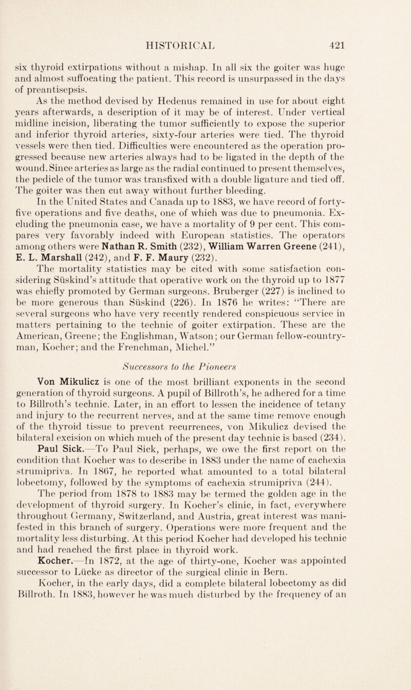 six thyroid extirpations without a mishap. In all six the goiter was huge and almost suffocating the patient. This record is unsurpassed in the days of preantisepsis. As the method devised by Hedenus remained in use for about eight years afterwards, a description of it may be of interest. Under vertical midline incision, liberating the tumor sufficiently to expose the superior and inferior thyroid arteries, sixty-four arteries were tied. The thyroid vessels were then tied. Difficulties were encountered as the operation pro¬ gressed because new arteries always had to be ligated in the depth of the wound. Since arteries as large as the radial continued to present themselves, the pedicle of the tumor was transfixed with a double ligature and tied off. The goiter was then cut away without further bleeding. In the United States and Canada up to 1883, we have record of forty- five operations and five deaths, one of which was due to pneumonia. Ex¬ cluding the pneumonia case, we have a mortality of 9 per cent. This com¬ pares very favorably indeed with European statistics. The operators among others were Nathan R. Smith (232), William Warren Greene (241), E. L. Marshall (242), and F. F. Maury (232). The mortality statistics may be cited with some satisfaction con¬ sidering Siiskind’s attitude that operative work on the thyroid up to 1877 was chiefly promoted by German surgeons. Bruberger (227) is inclined to be more generous than Siiskind (226). In 1876 he writes: “There are several surgeons who have very recently rendered conspicuous service in matters pertaining to the technic of goiter extirpation. These are the American, Greene; the Englishman, Watson; our German fellow-country¬ man, Ivocher; and the Frenchman, Michel.” Successors to the Pioneers Von Mikulicz is one of the most brilliant exponents in the second generation of thyroid surgeons. A pupil of Billroth’s, he adhered for a time to Billroth’s technic. Later, in an effort to lessen the incidence of tetany and injury to the recurrent nerves, and at the same time remove enough of the thyroid tissue to prevent recurrences, von Mikulicz devised the bilateral excision on which much of the present day technic is based (234). Paul Sick.—To Paul Sick, perhaps, we owe the first report on the condition that Ivocher was to describe in 1883 under the name of cachexia strumipriva. In 1867, he reported what amounted to a total bilateral lobectomy, followed by the symptoms of cachexia strumipriva (244). The period from 1878 to 1883 may be termed the golden age in the development of thyroid surgery. In Kocher’s clinic, in fact, everywhere throughout Germany, Switzerland, and Austria, great interest was mani¬ fested in this branch of surgery. Operations were more frequent and the mortality less disturbing. At this period Kocher had developed his technic and had reached the first place in thyroid work. Kocher.—In 1872, at the age of thirty-one, Kocher was appointed successor to Liicke as director of the surgical clinic in Bern. Kocher, in the early days, did a complete bilateral lobectomy as did Billroth. In 1883, however he was much disturbed by the frequency of an