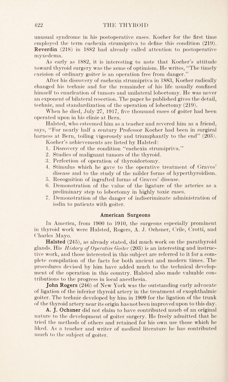 unusual syndrome in his postoperative cases. Kocher for the first time employed the term cachexia strumipriva to define this condition (219). Reverdin (218) in 1882 had already called attention to postoperative myxedema. As early as 1882, it is interesting to note that Kocher s attitude toward thyroid surgery was the acme of optimism. He writes, “The timely excision of ordinary goiter is an operation free from danger/’ After his discovery of cachexia strumipriva in 1883, Kocher radically changed his technic and for the remainder of his life usually confined himself to enucleation of tumors and unilateral lobectomy. He was never an exponent of bilateral resection. The paper he published gives the detail, technic, and standardization of the operation of lobectomy (219). When he died, July 27, 1917, five thousand cases of goiter had been operated upon in his clinic at Bern. Halsted, who esteemed him as a teacher and revered him as a friend, says, “For nearly half a century Professor Kocher had been in surgical harness at Bern, toiling vigorously and triumphantly to the end” (203). Kocher’s achievements are listed by Halsted: 1. Discovery of the condition “cachexia strumipriva.” 2. Studies of malignant tumors of the thyroid. 3. Perfection of operation of thyroidectomy. 4. Stimulus which he gave to the operative treatment of Graves’ disease and to the study of the milder forms of hyperthyroidism. 5. Recognition of ingrafted forms of Graves’ disease. 6. Demonstration of the value of the ligature of the arteries as a preliminary step to lobectomy in highly toxic cases. 7. Demonstration of the danger of indiscriminate administration of iodin to patients with goiter. American Surgeons In America, from 1900 to 1910, the surgeons especially prominent in thyroid work were Halsted, Rogers, A. J. Ochsner, Crile, Crotti, and Charles Mayo. Halsted (245), as already stated, did much work on the parathyroid glands. His History of Operative Goiter (203) is an interesting and instruc¬ tive work, and those interested in this subject are referred to it for a com¬ plete compilation of the facts for both ancient and modern times. The procedures devised by him have added much to the technical develop¬ ment of the operation in this country. Halsted also made valuable con¬ tributions to the progress in local anesthesia. John Rogers (246) of New York was the outstanding early advocate of ligation of the inferior thyroid artery in the treatment of exophthalmic goiter. The technic developed by him in 1909 for the ligation of the trunk of the thyroid artery near its origin has not been improved upon to this day. A. J. Ochsner did not claim to have contributed much of an original nature to the development of goiter surgery. He freely admitted that he tried the methods of others and retained for his own use those which he liked. As a teacher and writer of medical literature he has contributed much to the subject of goiter.
