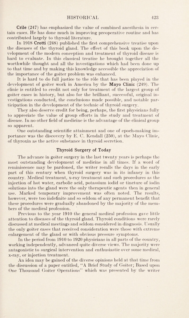 Crile (247) has emphasized the value of combined anesthesia in cer¬ tain cases. He has done much in improving preoperative routine and has contributed largely to thyroid literature. In 1918 Crotti (248) published the first comprehensive treatise upon the diseases of the thyroid gland. The effect of this book upon the de¬ velopment of the modern conception and treatment of thyroid disease is hard to evaluate. In this classical treatise he brought together all the worthwhile thought and all the investigations which had been done up to that time and by making this knowledge accessible the appreciation of the importance of the goiter problem was enhanced. It is hard to do full justice to the role that has been played in the development of goiter work in America by the Mayo Clinic (249). The clinic is entitled to credit not only for treatment of the largest group of goiter cases in history, but also for the brilliant, successful, original in¬ vestigations conducted, the conclusions made possible, and notable par¬ ticipation in the development of the technic of thyroid surgery. They also deserve credit for being, perhaps, the first physicians fully to appreciate the value of group efforts in the study and treatment of disease. In no other field of medicine is the advantage of the clinical group so apparent. One outstanding scientific attainment and one of epoch-making im¬ portance was the discovery by E. C. Kendall (250), at the Mayo Clinic, of thyroxin as the active substance in thyroid secretion. Thyroid Surgery of Today The advance in goiter surgery in the last twenty years is perhaps the most outstanding development of medicine in all times. If a word of reminiscence may be pardoned, the writer recalls the days in the early part of this century when thyroid surgery was in its infancy in this country. Medical treatment, x-ray treatment and such procedures as the injection of hot water, carbolic acid, potassium iodid or tincture of iodin solutions into the gland were the only therapeutic agents then in general use. Marked temporary improvement was often noted. The results, however, were too indefinite and so seldom of any permanent benefit that these procedures were gradually abandoned by the majority of the mem¬ bers of the medical profession. Previous to the year 1910 the general medical profession gave little attention to diseases of the thyroid gland. Thyroid conditions were rarely discussed at medical meetings and seldom considered in diagnosis. Usually the only goiter cases that received consideration were those with extreme enlargement of the gland or with obvious pressure symptoms. In the period from 1910 to 1920 physicians in all parts of the country, working independently, advanced quite diverse views. The majority were antagonistic to surgical intervention and enthusiastic over some medical, x-ray, or injection treatment. An idea may be gained of the diverse opinions held at that time from the discussion of a paper entitled, “A Brief Study of Goiter; Based upon One Thousand Goiter Operations” which was presented by the writer