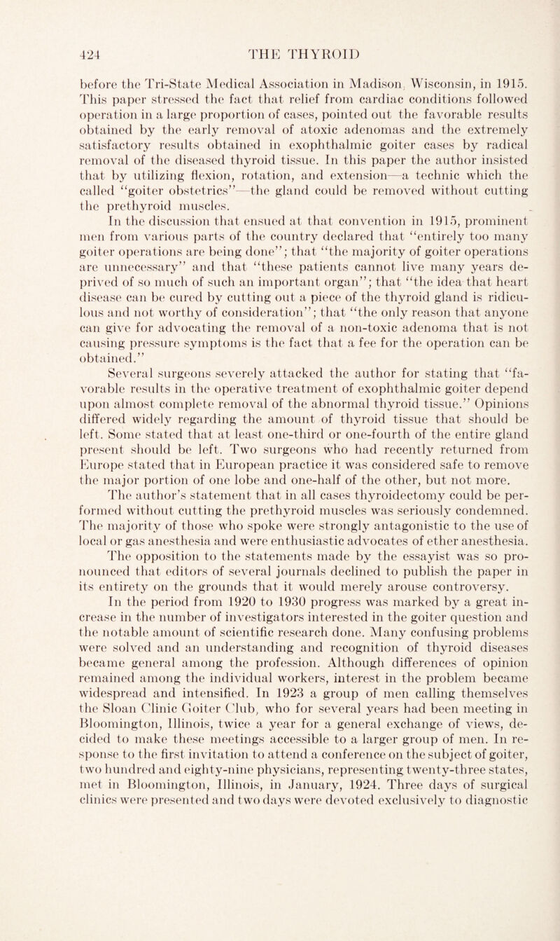 before the Tri-State Medical Association in Madison, Wisconsin, in 1915. This paper stressed the fact that relief from cardiac conditions followed operation in a large proportion of cases, pointed out the favorable results obtained by the early removal of atoxic adenomas and the extremely satisfactory results obtained in exophthalmic goiter cases by radical removal of the diseased thyroid tissue. In this paper the author insisted that by utilizing flexion, rotation, and extension—a technic which the called “goiter obstetrics”—the gland could be removed without cutting the prethyroid muscles. In the discussion that ensued at that convention in 1915, prominent men from various parts of the country declared that “entirely too many goiter operations are being done”; that “the majority of goiter operations are unnecessary” and that “these patients cannot live many years de¬ prived of so much of such an important organ”; that “the idea that heart disease can be cured by cutting out a piece of the thyroid gland is ridicu¬ lous and not worthy of consideration”; that “the only reason that anyone can give for advocating the removal of a non-toxic adenoma that is not causing pressure symptoms is the fact that a fee for the operation can be obtained.” Several surgeons severely attacked the author for stating that “fa¬ vorable results in the operative treatment of exophthalmic goiter depend upon almost complete removal of the abnormal thyroid tissue.” Opinions differed widely regarding the amount of thyroid tissue that should be left. Some stated that at least one-third or one-fourth of the entire gland present should be left. Two surgeons who had recently returned from Europe stated that in European practice it was considered safe to remove the major portion of one lobe and one-half of the other, but not more. The author’s statement that in all cases thyroidectomy could be per¬ formed without cutting the prethyroid muscles was seriously condemned. The majority of those who spoke were strongly antagonistic to the use of local or gas anesthesia and were enthusiastic advocates of ether anesthesia. The opposition to the statements made by the essayist was so pro¬ nounced that editors of several journals declined to publish the paper in its entirety on the grounds that it would merely arouse controversy. In the period from 1920 to 1930 progress was marked by a great in¬ crease in the number of investigators interested in the goiter question and the notable amount of scientific research done. Many confusing problems were solved and an understanding and recognition of thyroid diseases became general among the profession. Although differences of opinion remained among the individual workers, interest in the problem became widespread and intensified. In 1923 a group of men calling themselves the Sloan Clinic Goiter Club, who for several years had been meeting in Bloomington, Illinois, twice a year for a general exchange of views, de¬ cided to make these meetings accessible to a larger group of men. In re¬ sponse to the first invitation to attend a conference on the subject of goiter, two hundred and eighty-nine physicians, representing twenty-three states, met in Bloomington, Illinois, in January, 1924. Three days of surgical clinics were presented and two days were devoted exclusively to diagnostic