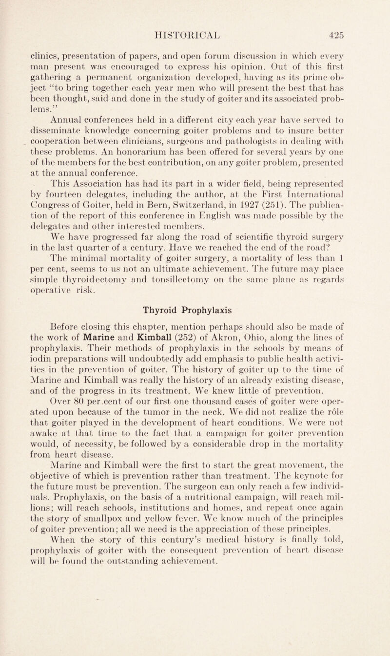 clinics, presentation of papers, and open forum discussion in which every man present was encouraged to express his opinion. Out of this first gathering a permanent organization developed, having as its prime ob¬ ject “to bring together each year men who will present the best that has been thought, said and done in the study of goiter and its associated prob¬ lems.” Annual conferences held in a different city each year have served to disseminate knowledge concerning goiter problems and to insure better cooperation between clinicians, surgeons and pathologists in dealing with these problems. An honorarium has been offered for several years by one of the members for the best contribution, on any goiter problem, presented at the annual conference. This Association has had its part in a wider field, being represented by fourteen delegates, including the author, at the First International Congress of Goiter, held in Bern, Switzerland, in 1927 (251). The publica¬ tion of the report of this conference in English was made possible by the delegates and other interested members. We have progressed far along the road of scientific thyroid surgery in the last quarter of a century. Have we reached the end of the road? The minimal mortality of goiter surgery, a mortality of less than 1 per cent, seems to us not an ultimate achievement. The future may place simple thyroidectomy and tonsillectomy on the same plane as regards operative risk. Thyroid Prophylaxis Before closing this chapter, mention perhaps should also be made of the work of Marine and Kimball (252) of Akron, Ohio, along the lines of prophylaxis. Their methods of prophylaxis in the schools by means of iodin preparations will undoubtedly add emphasis to public health activi¬ ties in the prevention of goiter. The history of goiter up to the time of Marine and Kimball was really the history of an already existing disease, and of the progress in its treatment. We knew little of prevention. Over 80 per.cent of our first one thousand cases of goiter were oper¬ ated upon because of the tumor in the neck. We did not realize the role that goiter played in the development of heart conditions. We were not awake at that time to the fact that a campaign for goiter prevention would, of necessity, be followed by a considerable drop in the mortality from heart disease. Marine and Kimball were the first to start the great movement, the objective of which is prevention rather than treatment. The keynote for the future must be prevention. The surgeon can only reach a few individ¬ uals. Prophylaxis, on the basis of a nutritional campaign, will reach mil¬ lions; will reach schools, institutions and homes, and repeat once again the story of smallpox and yellow fever. We know much of the principles of goiter prevention; all we need is the appreciation of these principles. When the story of this century’s medical history is finally told, prophylaxis of goiter with the consequent prevention of heart disease will be found the outstanding achievement.