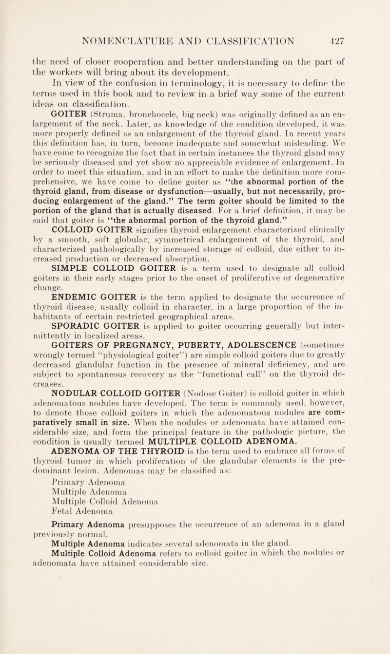 the need of closer cooperation and better understanding on the part of the workers will bring about its development. In view of the confusion in terminology, it is necessary to define the terms used in this book and to review in a brief way some of the current ideas on classification. GOITER (Struma, bronchocele, big neck) was originally defined as an en¬ largement of the neck. Later, as knowledge of the condition developed, it was more properly defined as an enlargement of the thyroid gland. In recent years this definition has, in turn, become inadequate and somewhat misleading. We have come to recognize the fact that in certain instances the thyroid gland may be seriously diseased and yet show no appreciable evidence of enlargement. In order to meet this situation, and in an effort to make the definition more com¬ prehensive, we have come to define goiter as “the abnormal portion of the thyroid gland, from disease or dysfunction—usually, but not necessarily, pro¬ ducing enlargement of the gland.” The term goiter should be limited to the portion of the gland that is actually diseased. For a brief definition, it may be said that goiter is “the abnormal portion of the thyroid gland.” COLLOID GOITER signifies thyroid enlargement characterized clinically by a smooth, soft globular, symmetrical enlargement of the thyroid, and characterized pathologically by increased storage of colloid, due either to in¬ creased production or decreased absorption. SIMPLE COLLOID GOITER is a term used to designate all colloid goiters in their early stages prior to the onset of proliferative or degenerative change. ENDEMIC GOITER is the term applied to designate the occurrence of thyroid disease, usually colloid in character, in a large proportion of the in¬ habitants of certain restricted geographical areas. SPORADIC GOITER is applied to goiter occurring generally but inter¬ mittently in localized areas. GOITERS OF PREGNANCY, PUBERTY, ADOLESCENCE (sometimes wrongly termed “physiological goiter”) are simple colloid goiters due to greatly decreased glandular function in the presence of mineral deficiency, and are subject to spontaneous recovery as the “functional call”' on the thyroid de¬ creases. NODULAR COLLOID GOITER (Nodose Goiter) is colloid goiter in which adenomatous nodules have developed. The term is commonly used, however, to denote those colloid goiters in which the adenomatous nodules are com¬ paratively small in size. When the nodules or adenomata have attained con¬ siderable size, and form the principal feature in the pathologic picture, the condition is usually termed MULTIPLE COLLOID ADENOMA. ADENOMA OF THE THYROID is the term used to embrace all forms of thyroid tumor in which proliferation of the glandular elements is the pre¬ dominant lesion. Adenomas may be classified as: Primary Adenoma Multiple Adenoma Multiple Colloid Adenoma Fetal Adenoma Primary Adenoma presupposes the occurrence of an adenoma in a gland previously normal. Multiple Adenoma indicates several adenomata in the gland. Multiple Colloid Adenoma refers to colloid goiter in which the nodules or adenomata have attained considerable size.