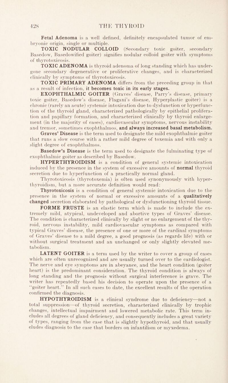 Fetal Adenoma is a well defined, definitely encapsulated tumor of em¬ bryonic origin, single or multiple. TOXIC NODULAR COLLOID (Secondary toxic goiter, secondary Basedow, Basedowified goiter) signifies nodular colloid goiter with symptoms of thyrotoxicosis. TOXIC ADENOMA is thyroid adenoma of long standing which has under¬ gone secondary degenerative or proliferative changes, and is characterized clinically by symptoms of thyrotoxicosis. TOXIC PRIMARY ADENOMA differs from the preceding group in that as a result of infection, it becomes toxic in its early stages. EXOPHTHALMIC GOITER (Graves’ disease, Parry’s disease, primary toxic goiter, Basedow’s disease, Flagani’s disease, Hyperplastic goiter) is a chronic (rarely an acute) systemic intoxication due to dysfunction or hyperfunc¬ tion of the thyroid gland, characterized pathologically by epithelial prolifera¬ tion and papillary formation, and characterized clinically by thyroid enlarge¬ ment (in the majority of cases), cardiovascular symptoms, nervous instability and tremor, sometimes exophthalmos, and always increased basal metabolism. Graves’ Disease is the term used to designate the mild exophthalmic goiter that runs a slow course with a rather mild degree of toxemia and with only a slight degree of exophthalmos. Basedow’s Disease is the term used to designate the fulminating type of exophthalmic goiter as described by Basedow. HYPERTHYROIDISM is a condition of general systemic intoxication induced by the presence in the system of excessive amounts of normal thyroid secretion due to hyperfunction of a practically normal gland. Thyrotoxicosis (thyrotoxemia) is often used synonymously with hyper¬ thyroidism, but a more accurate definition would read: Thyrotoxicosis is a condition of general systemic intoxication due to the presence in the system of normal or excessive amounts of a qualitatively changed secretion elaborated by pathological or dysfunctioning thyroid tissue. FORME FRUSTE is an elastic term which is made to include the ex¬ tremely mild, atypical, undeveloped and abortive t}rpes of Graves’ disease. The condition is characterized clinically by slight or no enlargement of the thy¬ roid, nervous instability, mild cardiovascular symptoms as compared with typical Graves’ disease, the presence of one or more of the cardinal symptoms of Graves’ disease to a mild degree, a good prognosis (as regards life) with or without surgical treatment and an unchanged or only slightly elevated me¬ tabolism. LATENT GOITER is a term used by the writer to cover a group of cases which are often unrecognized and are usually turned over to the cardiologist. The nerve and eye symptoms are in abeyance, and the heart condition (goiter heart) is the predominant consideration. The thyroid condition is always of long standing and the prognosis without surgical interference is grave. The writer has repeatedly based his decision to operate upon the presence of a “goiter heart.” In all such cases to date, the excellent results of the operation confirmed the diagnosis. HYPOTHYROIDISM is a clinical syndrome due to deficiency—not a total suppression—of thyroid secretion, characterized clinically by trophic changes, intellectual impairment and lowered metabolic rate. This term in¬ cludes all degrees of gland deficiency, and consequently includes a great variety of types, ranging from the case that is slightly hypothyroid, and that usually eludes diagnosis to the case that borders on infantilism or myxedema.
