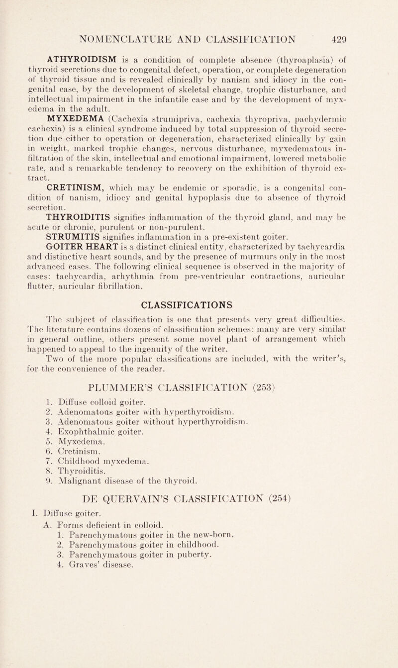 ATHYROIDISM is a condition of complete absence (thyroaplasia) of thyroid secretions due to congenital defect, operation, or complete degeneration of thyroid tissue and is revealed clinically by nanism and idiocy in the con¬ genital case, by the development of skeletal change, trophic disturbance, and intellectual impairment in the infantile case and by the development of myx¬ edema in the adult. MYXEDEMA (Cachexia strumipriva, cachexia thyropriva, pachydermic cachexia) is a clinical syndrome induced by total suppression of thyroid secre¬ tion due either to operation or degeneration, characterized clinically by gain in weight, marked trophic changes, nervous disturbance, myxedematous in¬ filtration of the skin, intellectual and emotional impairment, lowered metabolic rate, and a remarkable tendency to recovery on the exhibition of thyroid ex¬ tract. CRETINISM, which may be endemic or sporadic, is a congenital con¬ dition of nanism, idiocy and genital hypoplasis due to absence of thyroid secretion. THYROIDITIS signifies inflammation of the thyroid gland, and may be acute or chronic, purulent or non-purulent. STRUMITIS signifies inflammation in a pre-existent goiter. GOITER HEART is a distinct clinical entity, characterized by tachycardia and distinctive heart sounds, and by the presence of murmurs only in the most advanced cases. The following clinical sequence is observed in the majority of cases: tachycardia, arhythmia from pre-ventricular contractions, auricular flutter, auricular fibrillation. CLASSIFICATIONS The subject of classification is one that presents very great difficulties. The literature contains dozens of classification schemes: many are very similar in general outline, others present some novel plant of arrangement which happened to appeal to the ingenuity of the writer. Two of the more popular classifications are included, with the writer’s, for the convenience of the reader. PLUMMER’S CLASSIFICATION (253) 1. Diffuse colloid goiter. 2. Adenomatous goiter with hyperthyroidism. 3. Adenomatous goiter without hyperthyroidism. 4. Exophthalmic goiter. 5. Myxedema. 6. Cretinism. 7. Childhood myxedema. 8. Thyroiditis. 9. Malignant disease of the thyroid. DE QUERVAIN’S CLASSIFICATION (254) I. Diffuse goiter. A. Forms deficient in colloid. 1. Parenchymatous goiter in the new-born. 2. Parenchymatous goiter in childhood. 3. Parenchymatous goiter in puberty. 4. Graves’ disease.